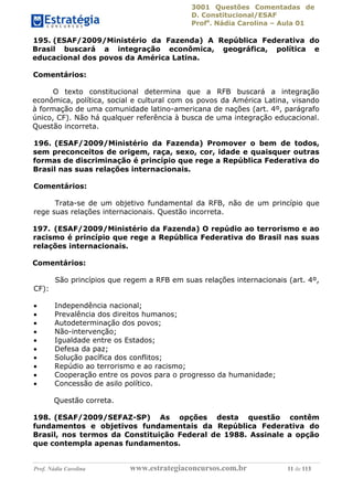 3001 Questões Comentadas de
D. Constitucional/ESAF
Profa
. Nádia Carolina – Aula 01
Prof. Nádia Carolina www.estrategiaconcursos.com.br 11 de 113
195. (ESAF/2009/Ministério da Fazenda) A República Federativa do
Brasil buscará a integração econômica, geográfica, política e
educacional dos povos da América Latina.
Comentários:
O texto constitucional determina que a RFB buscará a integração
econômica, política, social e cultural com os povos da América Latina, visando
à formação de uma comunidade latino-americana de nações (art. 4º, parágrafo
único, CF). Não há qualquer referência à busca de uma integração educacional.
Questão incorreta.
196. (ESAF/2009/Ministério da Fazenda) Promover o bem de todos,
sem preconceitos de origem, raça, sexo, cor, idade e quaisquer outras
formas de discriminação é princípio que rege a República Federativa do
Brasil nas suas relações internacionais.
Comentários:
Trata-se de um objetivo fundamental da RFB, não de um princípio que
rege suas relações internacionais. Questão incorreta.
197. (ESAF/2009/Ministério da Fazenda) O repúdio ao terrorismo e ao
racismo é princípio que rege a República Federativa do Brasil nas suas
relações internacionais.
Comentários:
São princípios que regem a RFB em suas relações internacionais (art. 4º,
CF):
 Independência nacional;
 Prevalência dos direitos humanos;
 Autodeterminação dos povos;
 Não-intervenção;
 Igualdade entre os Estados;
 Defesa da paz;
 Solução pacífica dos conflitos;
 Repúdio ao terrorismo e ao racismo;
 Cooperação entre os povos para o progresso da humanidade;
 Concessão de asilo político.
Questão correta.
198. (ESAF/2009/SEFAZ-SP) As opções desta questão contêm
fundamentos e objetivos fundamentais da República Federativa do
Brasil, nos termos da Constituição Federal de 1988. Assinale a opção
que contempla apenas fundamentos.
 