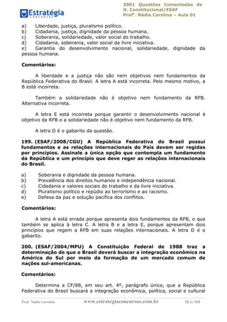 3001 Questões Comentadas de
D. Constitucional/ESAF
Profa
. Nádia Carolina – Aula 01
Prof. Nádia Carolina www.estrategiaconcursos.com.br 12 de 113
a) Liberdade, justiça, pluralismo político.
b) Cidadania, justiça, dignidade da pessoa humana.
c) Soberania, solidariedade, valor social do trabalho.
d) Cidadania, soberania, valor social da livre iniciativa.
e) Garantia do desenvolvimento nacional, solidariedade, dignidade da
pessoa humana.
Comentários:
A liberdade e a justiça não são nem objetivos nem fundamentos da
República Federativa do Brasil. A letra A está incorreta. Pelo mesmo motivo, a
B está incorreta.
Também a solidariedade não é objetivo nem fundamento da RFB.
Alternativa incorreta.
A letra E está incorreta porque garantir o desenvolvimento nacional é
objetivo da RFB e a solidariedade não é objetivo nem fundamento da RFB.
A letra D é o gabarito da questão.
199. (ESAF/2008/CGU) A República Federativa do Brasil possui
fundamentos e as relações internacionais do País devem ser regidas
por princípios. Assinale a única opção que contempla um fundamento
da República e um princípio que deve reger as relações internacionais
do Brasil.
a) Soberania e dignidade da pessoa humana.
b) Prevalência dos direitos humanos e independência nacional.
c) Cidadania e valores sociais do trabalho e da livre iniciativa.
d) Pluralismo político e repúdio ao terrorismo e ao racismo.
e) Defesa da paz e solução pacífica dos conflitos.
Comentários:
A letra A está errada porque apresenta dois fundamentos da RFB, o que
também se aplica à letra C. A letra B e a letra E, porque apresentam dois
princípios que regem a RFB em suas relações internacionais. A letra D é o
gabarito.
200. (ESAF/2004/MPU) A Constituição Federal de 1988 traz a
determinação de que o Brasil deverá buscar a integração econômica na
América do Sul por meio da formação de um mercado comum de
nações sul-americanas.
Comentários:
Determina a CF/88, em seu art. 4º, parágrafo único, que a República
Federativa do Brasil buscará a integração econômica, política, social e cultural
 