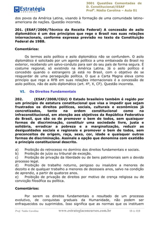 3001 Questões Comentadas de
D. Constitucional/ESAF
Profa
. Nádia Carolina – Aula 01
Prof. Nádia Carolina www.estrategiaconcursos.com.br 13 de 113
dos povos da América Latina, visando à formação de uma comunidade latino-
americana de nações. Questão incorreta.
201. (ESAF/2006/Técnico da Receita Federal) A concessão de asilo
diplomático é um dos princípios que rege o Brasil nas suas relações
internacionais, conforme expressa previsão no texto da Constituição
Federal de 1988.
Comentários:
Os termos asilo político e asilo diplomático não se confundem. O asilo
diplomático é solicitado por um agente político a uma embaixada do Brasil no
exterior, recebendo um salvo-conduto para sair do seu país de forma segura. É
costume regional, só existindo na América Latina. Já o asilo político é
concedido quando o estrangeiro já está no Brasil, com o objetivo de se
resguardar de uma perseguição política. O que a Carta Magna eleva como
princípio que rege a RFB em suas relações internacionais é a concessão de
asilo político, não de asilo diplomático (art. 4º, X, CF). Questão incorreta.
VI. Os Direitos Fundamentais
202. (ESAF/2008/CGU) O Estado brasileiro também é regido por
um princípio de estatura constitucional que visa a impedir que sejam
frustrados os direitos políticos, sociais, culturais e econômicos já
concretizados, tanto na ordem constitucional como na
infraconstitucional, em atenção aos objetivos da República Federativa
do Brasil, que são os de promover o bem de todos, sem quaisquer
formas de discriminação, constituir uma sociedade livre, justa e
solidária, erradicar a pobreza e a marginalização, reduzir as
desigualdades sociais e regionais e promover o bem de todos, sem
preconceitos de origem, raça, sexo, cor, idade e quaisquer outras
formas de discriminação. Assinale a opção que denomina com exatidão
o princípio constitucional descrito.
a) Proibição do retrocesso no domínio dos direitos fundamentais e sociais.
b) Proibição de juízo ou tribunal de exceção.
c) Proibição de privação da liberdade ou de bens patrimoniais sem o devido
processo legal.
d) Proibição de trabalho noturno, perigoso ou insalubre a menores de
dezoito e de qualquer trabalho a menores de dezesseis anos, salvo na condição
de aprendiz, a partir de quatorze anos.
e) Proibição de privação de direitos por motivo de crença religiosa ou de
convicção filosófica ou política.
Comentários:
Por serem os direitos fundamentais o resultado de um processo
evolutivo, de conquistas graduais da Humanidade, não podem ser
enfraquecidos ou suprimidos. Isso significa que as normas que os instituem
 