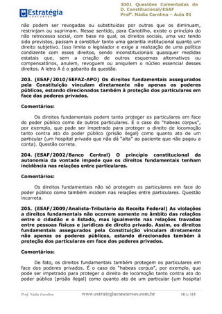 3001 Questões Comentadas de
D. Constitucional/ESAF
Profa
. Nádia Carolina – Aula 01
Prof. Nádia Carolina www.estrategiaconcursos.com.br 14 de 113
não podem ser revogadas ou substituídas por outras que os diminuam,
restrinjam ou suprimam. Nesse sentido, para Canotilho, existe o princípio do
não retrocesso social, com base no qual, os direitos sociais, uma vez tendo
sido previstos, passam a constituir tanto uma garantia institucional quanto um
direito subjetivo. Isso limita o legislador e exige a realização de uma política
condizente com esses direitos, sendo inconstitucionais quaisquer medidas
estatais que, sem a criação de outros esquemas alternativos ou
compensatórios, anulem, revoguem ou aniquilem o núcleo essencial desses
direitos. A letra A é o gabarito da questão.
203. (ESAF/2010/SEFAZ-APO) Os direitos fundamentais assegurados
pela Constituição vinculam diretamente não apenas os poderes
públicos, estando direcionados também à proteção dos particulares em
face dos poderes privados.
Comentários:
Os direitos fundamentais podem tanto proteger os particulares em face
do poder público como de outros particulares. É o caso do “habeas corpus”,
por exemplo, que pode ser impetrado para proteger o direito de locomoção
tanto contra ato do poder público (prisão ilegal) como quanto ato de um
particular (um hospital privado que não dá “alta” ao paciente que não pagou a
conta). Questão correta.
204. (ESAF/2002/Banco Central) O princípio constitucional da
autonomia da vontade impede que os direitos fundamentais tenham
incidência nas relações entre particulares.
Comentários:
Os direitos fundamentais não só protegem os particulares em face do
poder público como também incidem nas relações entre particulares. Questão
incorreta.
205. (ESAF/2009/Analista-Tributário da Receita Federal) As violações
a direitos fundamentais não ocorrem somente no âmbito das relações
entre o cidadão e o Estado, mas igualmente nas relações travadas
entre pessoas físicas e jurídicas de direito privado. Assim, os direitos
fundamentais assegurados pela Constituição vinculam diretamente
não apenas os poderes públicos, estando direcionados também à
proteção dos particulares em face dos poderes privados.
Comentários:
De fato, os direitos fundamentais também protegem os particulares em
face dos poderes privados. É o caso do “habeas corpus”, por exemplo, que
pode ser impetrado para proteger o direito de locomoção tanto contra ato do
poder público (prisão ilegal) como quanto ato de um particular (um hospital
 