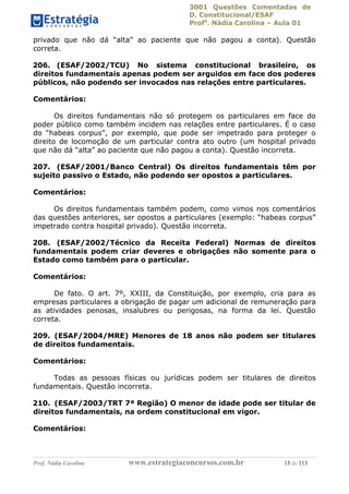 3001 Questões Comentadas de
D. Constitucional/ESAF
Profa
. Nádia Carolina – Aula 01
Prof. Nádia Carolina www.estrategiaconcursos.com.br 15 de 113
privado que não dá “alta” ao paciente que não pagou a conta). Questão
correta.
206. (ESAF/2002/TCU) No sistema constitucional brasileiro, os
direitos fundamentais apenas podem ser arguidos em face dos poderes
públicos, não podendo ser invocados nas relações entre particulares.
Comentários:
Os direitos fundamentais não só protegem os particulares em face do
poder público como também incidem nas relações entre particulares. É o caso
do “habeas corpus”, por exemplo, que pode ser impetrado para proteger o
direito de locomoção de um particular contra ato outro (um hospital privado
que não dá “alta” ao paciente que não pagou a conta). Questão incorreta.
207. (ESAF/2001/Banco Central) Os direitos fundamentais têm por
sujeito passivo o Estado, não podendo ser opostos a particulares.
Comentários:
Os direitos fundamentais também podem, como vimos nos comentários
das questões anteriores, ser opostos a particulares (exemplo: “habeas corpus”
impetrado contra hospital privado). Questão incorreta.
208. (ESAF/2002/Técnico da Receita Federal) Normas de direitos
fundamentais podem criar deveres e obrigações não somente para o
Estado como também para o particular.
Comentários:
De fato. O art. 7º, XXIII, da Constituição, por exemplo, cria para as
empresas particulares a obrigação de pagar um adicional de remuneração para
as atividades penosas, insalubres ou perigosas, na forma da lei. Questão
correta.
209. (ESAF/2004/MRE) Menores de 18 anos não podem ser titulares
de direitos fundamentais.
Comentários:
Todas as pessoas físicas ou jurídicas podem ser titulares de direitos
fundamentais. Questão incorreta.
210. (ESAF/2003/TRT 7ª Região) O menor de idade pode ser titular de
direitos fundamentais, na ordem constitucional em vigor.
Comentários:
 