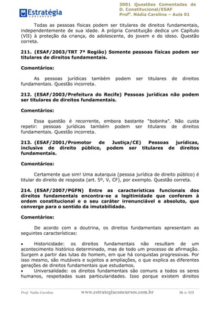 3001 Questões Comentadas de
D. Constitucional/ESAF
Profa
. Nádia Carolina – Aula 01
Prof. Nádia Carolina www.estrategiaconcursos.com.br 16 de 113
Todas as pessoas físicas podem ser titulares de direitos fundamentais,
independentemente de sua idade. A própria Constituição dedica um Capítulo
(VII) à proteção da criança, do adolescente, do jovem e do idoso. Questão
correta.
211. (ESAF/2003/TRT 7ª Região) Somente pessoas físicas podem ser
titulares de direitos fundamentais.
Comentários:
As pessoas jurídicas também podem ser titulares de direitos
fundamentais. Questão incorreta.
212. (ESAF/2003/Prefeitura do Recife) Pessoas jurídicas não podem
ser titulares de direitos fundamentais.
Comentários:
Essa questão é recorrente, embora bastante “bobinha”. Não custa
repetir: pessoas jurídicas também podem ser titulares de direitos
fundamentais. Questão incorreta.
213. (ESAF/2001/Promotor de Justiça/CE) Pessoas jurídicas,
inclusive de direito público, podem ser titulares de direitos
fundamentais.
Comentários:
Certamente que sim! Uma autarquia (pessoa jurídica de direito público) é
titular do direito de resposta (art. 5º, V, CF), por exemplo. Questão correta.
214. (ESAF/2007/PGFN) Entre as características funcionais dos
direitos fundamentais encontra-se a legitimidade que conferem à
ordem constitucional e o seu caráter irrenunciável e absoluto, que
converge para o sentido da imutabilidade.
Comentários:
De acordo com a doutrina, os direitos fundamentais apresentam as
seguintes características:
 Historicidade: os direitos fundamentais não resultam de um
acontecimento histórico determinado, mas de todo um processo de afirmação.
Surgem a partir das lutas do homem, em que há conquistas progressivas. Por
isso mesmo, são mutáveis e sujeitos a ampliações, o que explica as diferentes
gerações de direitos fundamentais que estudamos.
 Universalidade: os direitos fundamentais são comuns a todos os seres
humanos, respeitadas suas particularidades. Isso porque existem direitos
 