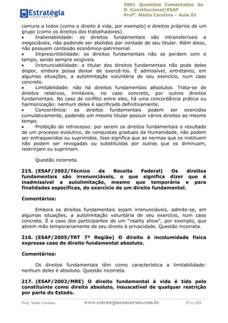 3001 Questões Comentadas de
D. Constitucional/ESAF
Profa
. Nádia Carolina – Aula 01
Prof. Nádia Carolina www.estrategiaconcursos.com.br 17 de 113
comuns a todos (como o direito à vida, por exemplo) e direitos próprios de um
grupo (como os direitos dos trabalhadores).
 Inalienabilidade: os direitos fundamentais são intransferíveis e
inegociáveis, não podendo ser abolidos por vontade de seu titular. Além disso,
não possuem conteúdo econômico-patrimonial.
 Imprescritibilidade: os direitos fundamentais não se perdem com o
tempo, sendo sempre exigíveis.
 Irrenunciabilidade: o titular dos direitos fundamentais não pode deles
dispor, embora possa deixar de exercê-los. É admissível, entretanto, em
algumas situações, a autolimitação voluntária de seu exercício, num caso
concreto.
 Limitabilidade: não há direitos fundamentais absolutos. Trata-se de
direitos relativos, limitáveis, no caso concreto, por outros direitos
fundamentais. No caso de conflito entre eles, há uma concordância prática ou
harmonização: nenhum deles é sacrificado definitivamente.
 Concorrência: os direitos fundamentais podem ser exercidos
cumulativamente, podendo um mesmo titular possuir vários direitos ao mesmo
tempo.
 Proibição do retrocesso: por serem os direitos fundamentais o resultado
de um processo evolutivo, de conquistas graduais da Humanidade, não podem
ser enfraquecidos ou suprimidos. Isso significa que as normas que os instituem
não podem ser revogadas ou substituídas por outras que os diminuam,
restrinjam ou suprimam.
Questão incorreta.
215. (ESAF/2002/Técnico da Receita Federal) Os direitos
fundamentais são irrenunciáveis, o que significa dizer que é
inadmissível a autolimitação, mesmo que temporária e para
finalidades específicas, do exercício de um direito fundamental.
Comentários:
Embora os direitos fundamentais sejam irrenunciáveis, admite-se, em
algumas situações, a autolimitação voluntária de seu exercício, num caso
concreto. É o caso dos participantes de um “reality show”, por exemplo, que
abrem mão temporariamente de seu direito à privacidade. Questão incorreta.
216. (ESAF/2005/TRT 7ª Região) O direito à incolumidade física
expressa caso de direito fundamental absoluto.
Comentários:
Os direitos fundamentais têm como característica a limitabilidade:
nenhum deles é absoluto. Questão incorreta.
217. (ESAF/2002/MRE) O direito fundamental à vida é tido pelo
constituinte como direito absoluto, insuscetível de qualquer restrição
por parte do Estado.
 