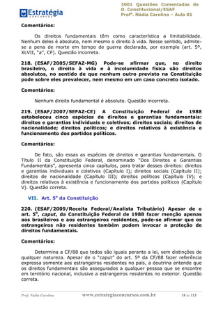 3001 Questões Comentadas de
D. Constitucional/ESAF
Profa
. Nádia Carolina – Aula 01
Prof. Nádia Carolina www.estrategiaconcursos.com.br 18 de 113
Comentários:
Os direitos fundamentais têm como característica a limitabilidade.
Nenhum deles é absoluto, nem mesmo o direito à vida. Nesse sentido, admite-
se a pena de morte em tempo de guerra declarada, por exemplo (art. 5º,
XLVII, “a”, CF). Questão incorreta.
218. (ESAF/2005/SEFAZ-MG) Pode-se afirmar que, no direito
brasileiro, o direito à vida e à incolumidade física são direitos
absolutos, no sentido de que nenhum outro previsto na Constituição
pode sobre eles prevalecer, nem mesmo em um caso concreto isolado.
Comentários:
Nenhum direito fundamental é absoluto. Questão incorreta.
219. (ESAF/2007/SEFAZ-CE) A Constituição Federal de 1988
estabeleceu cinco espécies de direitos e garantias fundamentais:
direitos e garantias individuais e coletivos; direitos sociais; direitos de
nacionalidade; direitos políticos; e direitos relativos à existência e
funcionamento dos partidos políticos.
Comentários:
De fato, são essas as espécies de direitos e garantias fundamentais. O
Título II da Constituição Federal, denominado “Dos Direitos e Garantias
Fundamentais”, apresenta cinco capítulos, para tratar desses direitos: direitos
e garantias individuais e coletivos (Capítulo I); direitos sociais (Capítulo II);
direitos de nacionalidade (Capítulo III); direitos políticos (Capítulo IV); e
direitos relativos à existência e funcionamento dos partidos políticos (Capítulo
V). Questão correta.
VII. Art. 5o
da Constituição
220. (ESAF/2009/Receita Federal/Analista Tributário) Apesar de o
art. 5o
, caput, da Constituição Federal de 1988 fazer menção apenas
aos brasileiros e aos estrangeiros residentes, pode-se afirmar que os
estrangeiros não residentes também podem invocar a proteção de
direitos fundamentais.
Comentários:
Determina a CF/88 que todos são iguais perante a lei, sem distinções de
qualquer natureza. Apesar de o “caput” do art. 5º da CF/88 fazer referência
expressa somente aos estrangeiros residentes no país, a doutrina entende que
os direitos fundamentais são assegurados a qualquer pessoa que se encontre
em território nacional, inclusive a estrangeiros residentes no exterior. Questão
correta.
 