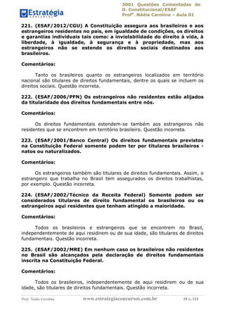 3001 Questões Comentadas de
D. Constitucional/ESAF
Profa
. Nádia Carolina – Aula 01
Prof. Nádia Carolina www.estrategiaconcursos.com.br 19 de 113
221. (ESAF/2012/CGU) A Constituição assegura aos brasileiros e aos
estrangeiros residentes no país, em igualdade de condições, os direitos
e garantias individuais tais como: a inviolabilidade do direito à vida, à
liberdade, à igualdade, à segurança e à propriedade, mas aos
estrangeiros não se estende os direitos sociais destinados aos
brasileiros.
Comentários:
Tanto os brasileiros quanto os estrangeiros localizados em território
nacional são titulares de direitos fundamentais, dentre os quais se incluem os
direitos sociais. Questão incorreta.
222. (ESAF/2006/PFN) Os estrangeiros não residentes estão alijados
da titularidade dos direitos fundamentais entre nós.
Comentários:
Os direitos fundamentais estendem-se também aos estrangeiros não
residentes que se encontrem em território brasileiro. Questão incorreta.
223. (ESAF/2001/Banco Central) Os direitos fundamentais previstos
na Constituição Federal somente podem ter por titulares brasileiros -
natos ou naturalizados.
Comentários:
Os estrangeiros também são titulares de direitos fundamentais. Assim, o
estrangeiro que trabalha no Brasil tem assegurados os direitos trabalhistas,
por exemplo. Questão incorreta.
224. (ESAF/2002/Técnico da Receita Federal) Somente podem ser
considerados titulares de direito fundamental os brasileiros ou os
estrangeiros aqui residentes que tenham atingido a maioridade.
Comentários:
Todos os brasileiros e estrangeiros que se encontrem no Brasil,
independentemente de aqui residirem ou de sua idade, são titulares de direitos
fundamentais. Questão incorreta.
225. (ESAF/2002/MRE) Em nenhum caso os brasileiros não residentes
no Brasil são alcançados pela declaração de direitos fundamentais
inscrita na Constituição Federal.
Comentários:
Todos os brasileiros, independentemente de aqui residirem ou de sua
idade, são titulares de direitos fundamentais. Questão incorreta.
 