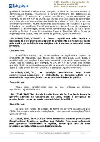 3001 Questões Comentadas de
D. Constitucional/ESAF
Profa
. Nádia Carolina – Aula 01
Prof. Nádia Carolina www.estrategiaconcursos.com.br 2 de 113
governo é limitado e responsável, surgindo a ideia de responsabilidade da
Administração Pública. Finalmente, o caráter transitório dos detentores do
poder político é inerente ao governo republicano, sendo ressaltada, por
exemplo, no art. 60, §4º da CF/88, que impede que seja objeto de deliberação
a proposta de emenda constitucional tendente a abolir o “voto direto, secreto,
universal e periódico”. Outra importante característica da República é que ela
é fundada na igualdade formal das pessoas. Nessa forma de governo é
intolerável a discriminação, sendo todos formalmente iguais, ou seja, iguais
perante o Direito. O erro do enunciado é que a República não é forma de
organização do Estado, mas sim forma de governo. Questão incorreta.
168. (ESAF/2006/MTE-AFT) A forma republicana não implica a
necessidade de legitimidade popular do presidente da República, razão
pela qual a periodicidade das eleições não é elemento essencial desse
princípio.
Comentários:
A república implica, sim, a necessidade de legitimidade popular do
presidente da República, que deverá ser eleito pelo povo. Além disso, a
periodicidade das eleições é elemento essencial do princípio republicano. Na
CF/88, isso se observa, por exemplo, no art. 60, §4º da CF/88, que impede
que seja objeto de deliberação a proposta de emenda constitucional tendente a
abolir o “voto direto, secreto, universal e periódico”. Questão incorreta.
169. (ESAF/2006/CGU) O princípio republicano tem como
características essenciais: a eletividade, a temporariedade e a
necessidade de prestação de contas pela administração pública.
Comentários:
Todas essas características são, de fato, próprias do princípio
republicano. Questão correta.
170. (ESAF/2006/Técnico da Receita Federal) Em função da forma de
governo adotada na Constituição de 1988, existe a obrigação de
prestação de contas por parte da administração pública.
Comentários:
De fato. Em função da adoção da forma de governo republicana pela
CF/88, há obrigatoriedade de prestação de contas pela administração pública.
Questão correta.
171. (ESAF/2007/SEFAZ-CE) A forma federativa, adotada pelo Sistema
Constitucional Brasileiro, confere aos Estados federados autonomia
para governar, administrar e legislar, sendo que uma de suas
principais características é a indissolubilidade.
 