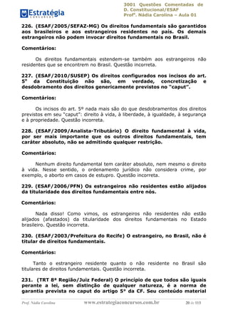 3001 Questões Comentadas de
D. Constitucional/ESAF
Profa
. Nádia Carolina – Aula 01
Prof. Nádia Carolina www.estrategiaconcursos.com.br 20 de 113
226. (ESAF/2005/SEFAZ-MG) Os direitos fundamentais são garantidos
aos brasileiros e aos estrangeiros residentes no país. Os demais
estrangeiros não podem invocar direitos fundamentais no Brasil.
Comentários:
Os direitos fundamentais estendem-se também aos estrangeiros não
residentes que se encontrem no Brasil. Questão incorreta.
227. (ESAF/2010/SUSEP) Os direitos configurados nos incisos do art.
5o
da Constituição não são, em verdade, concretização e
desdobramento dos direitos genericamente previstos no “caput”.
Comentários:
Os incisos do art. 5º nada mais são do que desdobramentos dos direitos
previstos em seu “caput”: direito à vida, à liberdade, à igualdade, à segurança
e à propriedade. Questão incorreta.
228. (ESAF/2009/Analista-Tributário) O direito fundamental à vida,
por ser mais importante que os outros direitos fundamentais, tem
caráter absoluto, não se admitindo qualquer restrição.
Comentários:
Nenhum direito fundamental tem caráter absoluto, nem mesmo o direito
à vida. Nesse sentido, o ordenamento jurídico não considera crime, por
exemplo, o aborto em casos de estupro. Questão incorreta.
229. (ESAF/2006/PFN) Os estrangeiros não residentes estão alijados
da titularidade dos direitos fundamentais entre nós.
Comentários:
Nada disso! Como vimos, os estrangeiros não residentes não estão
alijados (afastados) da titularidade dos direitos fundamentais no Estado
brasileiro. Questão incorreta.
230. (ESAF/2003/Prefeitura do Recife) O estrangeiro, no Brasil, não é
titular de direitos fundamentais.
Comentários:
Tanto o estrangeiro residente quanto o não residente no Brasil são
titulares de direitos fundamentais. Questão incorreta.
231. (TRT 8ª Região/Juiz Federal) O princípio de que todos são iguais
perante a lei, sem distinção de qualquer natureza, é a norma de
garantia prevista no caput do artigo 5° da CF. Seu conteúdo material
 