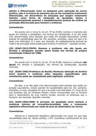 3001 Questões Comentadas de
D. Constitucional/ESAF
Profa
. Nádia Carolina – Aula 01
Prof. Nádia Carolina www.estrategiaconcursos.com.br 21 de 113
admite a diferenciação entre os desiguais para aplicação da norma
jurídica, pois é na busca da isonomia que se faz necessário tratamento
diferenciado, em decorrência de situações que exigem tratamento
distinto, como forma de realização da igualdade. Assim, é
constitucionalmente possível o estabelecimento pontual de critério de
promoção diferenciada para homens e mulheres.
Comentários:
De acordo com o inciso II, do art. 5º da CF/88, homens e mulheres são
iguais em direitos e obrigações, nos termos da Constituição. A lei não pode
criar discriminação entre pessoas que estão em posição equivalente, exceto
quando há razoabilidade para tal. Há, portanto, exceções, casos em que a lei
pode criar distinções. É o caso, por exemplo, do estabelecimento pontual de
critério de promoção diferenciada para homens e mulheres13
. Questão correta.
232. (ESAF/2012/PGFN) Homens e mulheres não são iguais em
direitos e obrigações quando assim ﬁxado nos termos da própria
Constituição Federal de 1988.
Comentários:
De acordo com o inciso II, do art. 5º da CF/88, homens e mulheres são
iguais em direitos e obrigações, nos termos da Constituição. Questão
incorreta.
233. (ESAF/2003/Prefeitura do Recife) Nenhuma distinção de direitos
entre homens e mulheres além daquelas especificadas pelo
constituinte pode ser estabelecida pelo legislador ordinário.
Comentários:
De fato, a lei não pode criar discriminação entre pessoas que estão em
posição equivalente, exceto quando há razoabilidade para tal. Há, portanto,
exceções, ou seja, situações em que a lei pode criar distinções. É o caso de lei
que proibisse que as mulheres fossem menos remuneradas que os homens
para o desempenho de uma mesma função, punindo as empresas que o
fizessem, por exemplo. Questão incorreta.
234. (ESAF/2002/MRE) O princípio da igualdade entre homens e
mulheres fulmina de inconstitucionalidade todo o tratamento
legislativo diferenciado em razão do sexo do destinatário da norma.
Comentários:
Admite-se o tratamento legislativo diferenciado nos casos em que haja
razoabilidade para tal. Nesse sentido, o STF considerou constitucional lei que
3
RE-AgR 483449 RJ, Rel. Min. Celso de Mello, j. 24.03.2009, p. 23.04.2009.
 