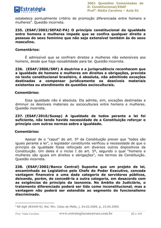 3001 Questões Comentadas de
D. Constitucional/ESAF
Profa
. Nádia Carolina – Aula 01
Prof. Nádia Carolina www.estrategiaconcursos.com.br 22 de 113
estabelece pontualmente critério de promoção diferenciada entre homens e
mulheres4
. Questão incorreta.
235. (ESAF/2002/SEFAZ-PA) O princípio constitucional da igualdade
entre homens e mulheres impede que se confira qualquer direito a
pessoas do sexo feminino que não seja extensível também às do sexo
masculino.
Comentários:
É admissível que se confiram direitos a mulheres não extensíveis aos
homens, desde que haja razoabilidade para tal. Questão incorreta.
236. (ESAF/2006/SRF) A doutrina e a jurisprudência reconhecem que
a igualdade de homens e mulheres em direitos e obrigações, prevista
no texto constitucional brasileiro, é absoluta, não admitindo exceções
destinadas a compensar juridicamente os desníveis materiais
existentes ou atendimento de questões socioculturais.
Comentários:
Essa igualdade não é absoluta. Ela admite, sim, exceções destinadas a
diminuir os desníveis materiais ou socioculturais entre homens e mulheres.
Questão incorreta.
237. (ESAF/2010/Susep) A igualdade de todos perante a lei foi
suficiente, não tendo havido necessidade de a Constituição reforçar o
princípio com outras normas sobre a igualdade.
Comentários:
Apesar de o “caput” do art. 5º da Constituição prever que “todos são
iguais perante a lei”, o legislador constituinte verificou a necessidade de que o
princípio da igualdade fosse reforçado em diversos outros dispositivos da
Constituição. Um deles é o inciso I do art. 5º, segundo o qual “homens e
mulheres são iguais em direitos e obrigações”, nos termos da Constituição.
Questão incorreta.
238. (ESAF/2002/Banco Central) Suponha que um projeto de lei,
encaminhado ao Legislativo pelo Chefe do Poder Executivo, conceda
vantagem financeira a uma dada categoria de servidores públicos,
deixando, porém, de concedê-la a outra categoria, em desacordo com
as exigências do princípio da isonomia. No âmbito do Judiciário, o
tratamento diferenciado poderá ser tido como inconstitucional, mas a
vantagem não poderá ser estendida ao segmento do funcionalismo
discriminado.
4
RE-AgR 483449 RJ, Rel. Min. Celso de Mello, j. 24.03.2009, p. 23.04.2009.
 