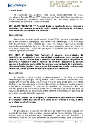 3001 Questões Comentadas de
D. Constitucional/ESAF
Profa
. Nádia Carolina – Aula 01
Prof. Nádia Carolina www.estrategiaconcursos.com.br 23 de 113
Comentários:
O enunciado está perfeito! Para maior aprofundamento no tema,
reproduzo a Súmula 339 do STF: “não cabe ao Poder Judiciário, que não tem
função legislativa, aumentar vencimentos de servidores públicos sob
fundamento de isonomia”. Questão correta.
239. (ESAF/2003/TRT 7ª Região) Dada a igualdade entre homens e
mulheres, em nenhum caso a lei pode conferir vantagem às mulheres,
sem estendê-las também aos homens.
Comentários:
De acordo com o inciso II, do art. 5º da CF/88, homens e mulheres são
iguais em direitos e obrigações, nos termos da Constituição. A lei não pode
criar discriminação entre pessoas que estão em posição equivalente, exceto
quando há razoabilidade para tal. Há, portanto, exceções, casos em que a lei
pode criar distinções, conferindo vantagens a mulheres em detrimento dos
homens. Questão incorreta.
240. (TRT 8ª Região/Juiz Federal) A correta interpretação do
princípio da igualdade torna inaceitável discriminar uma pessoa em
função do sexo, sempre que o mesmo seja eleito com o propósito de
desnivelar materialmente o homem da mulher; aceitando-o, porém,
quando a finalidade pretendida for atenuar os desníveis de tratamento,
não permitindo, porém, que normas infraconstitucionais tenham essa
finalidade, ainda que em benefício da parte discriminada.
Comentários:
A questão começa correta e termina errada... De fato, a correta
interpretação do princípio da igualdade torna inaceitável discriminar uma
pessoa em função do sexo, sempre que o mesmo seja eleito com o propósito
de desnivelar materialmente o homem da mulher; aceitando-o, porém, quando
a finalidade pretendida for atenuar os desníveis de tratamento. Por isso
mesmo, pode a lei infraconstitucional ter a finalidade de atuar em prol de
suavizar os desníveis de tratamento entre homens e mulheres, em benefício da
parte discriminada. Questão incorreta.
241. (ESAF/2005/TRT 7ª Região) A Constituição veda todo tratamento
diferenciado entre brasileiros que tome como critério o sexo, a etnia
ou a idade dos indivíduos.
Comentários:
O princípio da igualdade impede que se discrimine uma pessoa em
função de seu sexo, etnia ou idade, dentre outras características. Entretanto,
sempre que o tratamento seja diferenciado para atenuar desníveis de
tratamento injustos ou para favorecer os hipossuficientes, será considerado
 