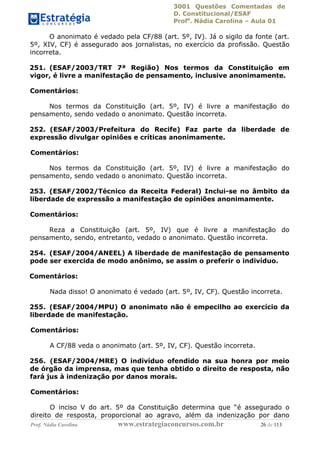 3001 Questões Comentadas de
D. Constitucional/ESAF
Profa
. Nádia Carolina – Aula 01
Prof. Nádia Carolina www.estrategiaconcursos.com.br 26 de 113
O anonimato é vedado pela CF/88 (art. 5º, IV). Já o sigilo da fonte (art.
5º, XIV, CF) é assegurado aos jornalistas, no exercício da profissão. Questão
incorreta.
251. (ESAF/2003/TRT 7ª Região) Nos termos da Constituição em
vigor, é livre a manifestação de pensamento, inclusive anonimamente.
Comentários:
Nos termos da Constituição (art. 5º, IV) é livre a manifestação do
pensamento, sendo vedado o anonimato. Questão incorreta.
252. (ESAF/2003/Prefeitura do Recife) Faz parte da liberdade de
expressão divulgar opiniões e críticas anonimamente.
Comentários:
Nos termos da Constituição (art. 5º, IV) é livre a manifestação do
pensamento, sendo vedado o anonimato. Questão incorreta.
253. (ESAF/2002/Técnico da Receita Federal) Inclui-se no âmbito da
liberdade de expressão a manifestação de opiniões anonimamente.
Comentários:
Reza a Constituição (art. 5º, IV) que é livre a manifestação do
pensamento, sendo, entretanto, vedado o anonimato. Questão incorreta.
254. (ESAF/2004/ANEEL) A liberdade de manifestação de pensamento
pode ser exercida de modo anônimo, se assim o preferir o indivíduo.
Comentários:
Nada disso! O anonimato é vedado (art. 5º, IV, CF). Questão incorreta.
255. (ESAF/2004/MPU) O anonimato não é empecilho ao exercício da
liberdade de manifestação.
Comentários:
A CF/88 veda o anonimato (art. 5º, IV, CF). Questão incorreta.
256. (ESAF/2004/MRE) O indivíduo ofendido na sua honra por meio
de órgão da imprensa, mas que tenha obtido o direito de resposta, não
fará jus à indenização por danos morais.
Comentários:
O inciso V do art. 5º da Constituição determina que “é assegurado o
direito de resposta, proporcional ao agravo, além da indenização por dano
 