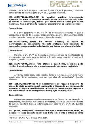 3001 Questões Comentadas de
D. Constitucional/ESAF
Profa
. Nádia Carolina – Aula 01
Prof. Nádia Carolina www.estrategiaconcursos.com.br 27 de 113
material, moral ou à imagem”. O direito à indenização é, portanto, cumulável
com o direito de resposta (art. 5º, V, CF). Questão incorreta.
257. (ESAF/2001/SEFAZ-PI) O servidor público, injustamente
agredido por uma reportagem jornalística da imprensa escrita, além
de direito à indenização, tanto por danos morais como por danos
materiais, tem o direito de resposta, proporcional ao agravo sofrido.
Comentários:
É o que determina o art. 5º, V, da Constituição, segundo o qual é
assegurado o direito de resposta, proporcional ao agravo, além da indenização
por dano material, moral ou à imagem. Questão correta.
258. (ESAF/2002/Técnico da Receita Federal) O abuso na
manifestação de pensamento não está protegido pela liberdade de
expressão, e pode ensejar indenização por danos morais e materiais.
Comentários:
De fato, o art. 5º, V, da Constituição limita o abuso na manifestação do
pensamento, que pode ensejar indenização pelo dano material, moral ou à
imagem. Questão correta.
259. (ESAF/2004/Aneel) Pela ofensa à sua honra, a vítima pode
receber indenização por dano moral, mas não por danos materiais.
Comentários:
A vítima, nesse caso, pode receber tanto a indenização por dano moral
quanto apor danos materiais, uma vez que elas são cumuláveis5
. Questão
incorreta.
260. (ESAF/2002/INSS) O comportamento do rapaz é ilegítimo do
ponto de vista constitucional, porquanto a liberdade de comunicação
somente protege a manifestação de ideias e pensamentos expressos
por meio verbal - não protegendo a divulgação de fotografias.
Comentários:
A liberdade de comunicação abrange todas as formas de manifestação do
pensamento, inclusive as não verbais. Entretanto, caso haja violação do direito
de outrem, este terá direito à indenização, com base no art. 5º, V, CF. Questão
incorreta.
261. (ESAF/2002/INSS) Demonstrado que o constituinte de 1988, ao
elaborar o texto constitucional, não tinha em mente a internet como
5
RE 286204 DF, Min. Ayres Britto, j. 07.05.2004.
 