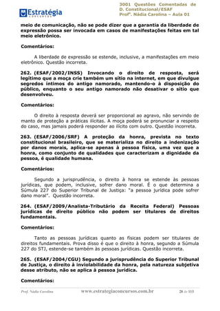 3001 Questões Comentadas de
D. Constitucional/ESAF
Profa
. Nádia Carolina – Aula 01
Prof. Nádia Carolina www.estrategiaconcursos.com.br 28 de 113
meio de comunicação, não se pode dizer que a garantia da liberdade de
expressão possa ser invocada em casos de manifestações feitas em tal
meio eletrônico.
Comentários:
A liberdade de expressão se estende, inclusive, a manifestações em meio
eletrônico. Questão incorreta.
262. (ESAF/2002/INSS) Invocando o direito de resposta, será
legítimo que a moça crie também um sítio na internet, em que divulgue
segredos íntimos do antigo namorado, mantendo-o à disposição do
público, enquanto o seu antigo namorado não desativar o sítio que
desenvolveu.
Comentários:
O direito à resposta deverá ser proporcional ao agravo, não servindo de
manto de proteção a práticas ilícitas. A moça poderá se pronunciar a respeito
do caso, mas jamais poderá responder ao ilícito com outro. Questão incorreta.
263. (ESAF/2006/SRF) A proteção da honra, prevista no texto
constitucional brasileiro, que se materializa no direito a indenização
por danos morais, aplica-se apenas à pessoa física, uma vez que a
honra, como conjunto de qualidades que caracterizam a dignidade da
pessoa, é qualidade humana.
Comentários:
Segundo a jurisprudência, o direito à honra se estende às pessoas
jurídicas, que podem, inclusive, sofrer dano moral. É o que determina a
Súmula 227 do Superior Tribunal de Justiça: “a pessoa jurídica pode sofrer
dano moral”. Questão incorreta.
264. (ESAF/2009/Analista-Tributário da Receita Federal) Pessoas
jurídicas de direito público não podem ser titulares de direitos
fundamentais.
Comentários:
Tanto as pessoas jurídicas quanto as físicas podem ser titulares de
direitos fundamentais. Prova disso é que o direito à honra, segundo a Súmula
227 do STJ, estende-se também às pessoas jurídicas. Questão incorreta.
265. (ESAF/2004/CGU) Segundo a jurisprudência do Superior Tribunal
de Justiça, o direito à inviolabilidade da honra, pela natureza subjetiva
desse atributo, não se aplica à pessoa jurídica.
Comentários:
 