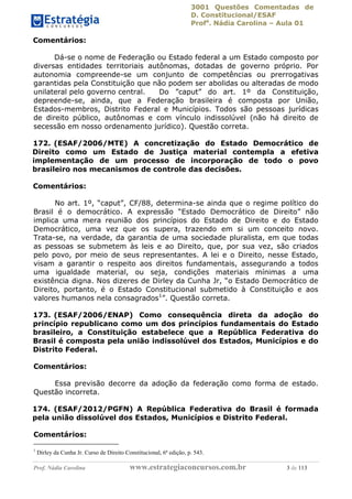 3001 Questões Comentadas de
D. Constitucional/ESAF
Profa
. Nádia Carolina – Aula 01
Prof. Nádia Carolina www.estrategiaconcursos.com.br 3 de 113
Comentários:
Dá-se o nome de Federação ou Estado federal a um Estado composto por
diversas entidades territoriais autônomas, dotadas de governo próprio. Por
autonomia compreende-se um conjunto de competências ou prerrogativas
garantidas pela Constituição que não podem ser abolidas ou alteradas de modo
unilateral pelo governo central. Do ”caput” do art. 1º da Constituição,
depreende-se, ainda, que a Federação brasileira é composta por União,
Estados-membros, Distrito Federal e Municípios. Todos são pessoas jurídicas
de direito público, autônomas e com vínculo indissolúvel (não há direito de
secessão em nosso ordenamento jurídico). Questão correta.
172. (ESAF/2006/MTE) A concretização do Estado Democrático de
Direito como um Estado de Justiça material contempla a efetiva
implementação de um processo de incorporação de todo o povo
brasileiro nos mecanismos de controle das decisões.
Comentários:
No art. 1º, “caput”, CF/88, determina-se ainda que o regime político do
Brasil é o democrático. A expressão “Estado Democrático de Direito” não
implica uma mera reunião dos princípios do Estado de Direito e do Estado
Democrático, uma vez que os supera, trazendo em si um conceito novo.
Trata-se, na verdade, da garantia de uma sociedade pluralista, em que todas
as pessoas se submetem às leis e ao Direito, que, por sua vez, são criados
pelo povo, por meio de seus representantes. A lei e o Direito, nesse Estado,
visam a garantir o respeito aos direitos fundamentais, assegurando a todos
uma igualdade material, ou seja, condições materiais mínimas a uma
existência digna. Nos dizeres de Dirley da Cunha Jr, “o Estado Democrático de
Direito, portanto, é o Estado Constitucional submetido à Constituição e aos
valores humanos nela consagrados1
”. Questão correta.
173. (ESAF/2006/ENAP) Como consequência direta da adoção do
princípio republicano como um dos princípios fundamentais do Estado
brasileiro, a Constituição estabelece que a República Federativa do
Brasil é composta pela união indissolúvel dos Estados, Municípios e do
Distrito Federal.
Comentários:
Essa previsão decorre da adoção da federação como forma de estado.
Questão incorreta.
174. (ESAF/2012/PGFN) A República Federativa do Brasil é formada
pela união dissolúvel dos Estados, Municípios e Distrito Federal.
Comentários:
1
Dirley da Cunha Jr. Curso de Direito Constitucional, 6ª edição, p. 543.
 