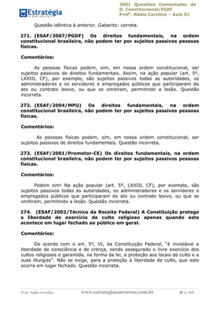 3001 Questões Comentadas de
D. Constitucional/ESAF
Profa
. Nádia Carolina – Aula 01
Prof. Nádia Carolina www.estrategiaconcursos.com.br 30 de 113
Questão idêntica à anterior. Gabarito: correta.
271. (ESAF/2007/PGDF) Os direitos fundamentais, na ordem
constitucional brasileira, não podem ter por sujeitos passivos pessoas
físicas.
Comentários:
As pessoas físicas podem, sim, em nossa ordem constitucional, ser
sujeitos passivos de direitos fundamentais. Assim, na ação popular (art. 5º,
LXXIII, CF), por exemplo, são sujeitos passivos todas as autoridades, os
administradores e os servidores e empregados públicos que participaram do
ato ou contrato lesivo, ou que se omitiram, permitindo a lesão. Questão
incorreta.
272. (ESAF/2004/MPU) Os direitos fundamentais, na ordem
constitucional brasileira, não podem ter por sujeitos passivos pessoas
físicas.
Comentários:
As pessoas físicas podem, sim, em nossa ordem constitucional, ser
sujeitos passivos de direitos fundamentais. Questão incorreta.
273. (ESAF/2001/Promotor-CE) Os direitos fundamentais, na ordem
constitucional brasileira, não podem ter por sujeitos passivos pessoas
físicas.
Comentários:
Podem sim! Na ação popular (art. 5º, LXXIII, CF), por exemplo, são
sujeitos passivos todas as autoridades, os administradores e os servidores e
empregados públicos que participaram do ato ou contrato lesivo, ou que se
omitiram, permitindo a lesão. Questão incorreta.
274. (ESAF/2002/Técnico da Receita Federal) A Constituição protege
a liberdade de exercício de culto religioso apenas quando este
acontece em lugar fechado ao público em geral.
Comentários:
De acordo com o art. 5º, VI, da Constituição Federal, “é inviolável a
liberdade de consciência e de crença, sendo assegurado o livre exercício dos
cultos religiosos e garantida, na forma da lei, a proteção aos locais de culto e a
suas liturgias”. Não se exige, para a proteção à liberdade de culto, que este
ocorra em lugar fechado. Questão incorreta.
 