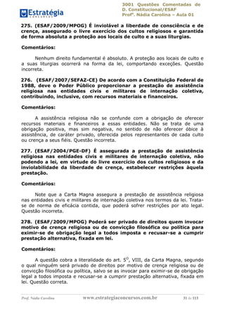 3001 Questões Comentadas de
D. Constitucional/ESAF
Profa
. Nádia Carolina – Aula 01
Prof. Nádia Carolina www.estrategiaconcursos.com.br 31 de 113
275. (ESAF/2009/MPOG) É inviolável a liberdade de consciência e de
crença, assegurado o livre exercício dos cultos religiosos e garantida
de forma absoluta a proteção aos locais de culto e a suas liturgias.
Comentários:
Nenhum direito fundamental é absoluto. A proteção aos locais de culto e
a suas liturgias ocorrerá na forma da lei, comportando exceções. Questão
incorreta.
276. (ESAF/2007/SEFAZ-CE) De acordo com a Constituição Federal de
1988, deve o Poder Público proporcionar a prestação de assistência
religiosa nas entidades civis e militares de internação coletiva,
contribuindo, inclusive, com recursos materiais e financeiros.
Comentários:
A assistência religiosa não se confunde com a obrigação de oferecer
recursos materiais e financeiros a essas entidades. Não se trata de uma
obrigação positiva, mas sim negativa, no sentido de não oferecer óbice à
assistência, de caráter privado, oferecida pelos representantes de cada culto
ou crença a seus fiéis. Questão incorreta.
277. (ESAF/2004/PGE-DF) É assegurada a prestação de assistência
religiosa nas entidades civis e militares de internação coletiva, não
podendo a lei, em virtude do livre exercício dos cultos religiosos e da
inviolabilidade da liberdade de crença, estabelecer restrições àquela
prestação.
Comentários:
Note que a Carta Magna assegura a prestação de assistência religiosa
nas entidades civis e militares de internação coletiva nos termos da lei. Trata-
se de norma de eficácia contida, que poderá sofrer restrições por ato legal.
Questão incorreta.
278. (ESAF/2009/MPOG) Poderá ser privado de direitos quem invocar
motivo de crença religiosa ou de convicção filosófica ou política para
eximir-se de obrigação legal a todos imposta e recusar-se a cumprir
prestação alternativa, fixada em lei.
Comentários:
A questão cobra a literalidade do art. 5O
, VIII, da Carta Magna, segundo
o qual ninguém será privado de direitos por motivo de crença religiosa ou de
convicção filosófica ou política, salvo se as invocar para eximir-se de obrigação
legal a todos imposta e recusar-se a cumprir prestação alternativa, fixada em
lei. Questão correta.
 