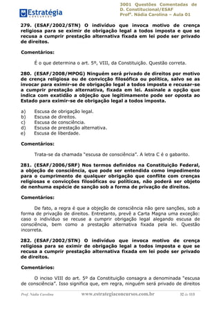 3001 Questões Comentadas de
D. Constitucional/ESAF
Profa
. Nádia Carolina – Aula 01
Prof. Nádia Carolina www.estrategiaconcursos.com.br 32 de 113
279. (ESAF/2002/STN) O indivíduo que invoca motivo de crença
religiosa para se eximir de obrigação legal a todos imposta e que se
recusa a cumprir prestação alternativa fixada em lei pode ser privado
de direitos.
Comentários:
É o que determina o art. 5º, VIII, da Constituição. Questão correta.
280. (ESAF/2008/MPOG) Ninguém será privado de direitos por motivo
de crença religiosa ou de convicção filosófica ou política, salvo se as
invocar para eximir-se de obrigação legal a todos imposta e recusar-se
a cumprir prestação alternativa, fixada em lei. Assinale a opção que
indica com exatidão a objeção que legitimamente pode ser oposta ao
Estado para eximir-se de obrigação legal a todos imposta.
a) Escusa de obrigação legal.
b) Escusa de direitos.
c) Escusa de consciência.
d) Escusa de prestação alternativa.
e) Escusa de liberdade.
Comentários:
Trata-se da chamada “escusa de consciência”. A letra C é o gabarito.
281. (ESAF/2006/SRF) Nos termos definidos na Constituição Federal,
a objeção de consciência, que pode ser entendida como impedimento
para o cumprimento de qualquer obrigação que conflite com crenças
religiosas e convicções filosóficas ou políticas, não poderá ser objeto
de nenhuma espécie de sanção sob a forma de privação de direitos.
Comentários:
De fato, a regra é que a objeção de consciência não gere sanções, sob a
forma de privação de direitos. Entretanto, prevê a Carta Magna uma exceção:
caso o indivíduo se recuse a cumprir obrigação legal alegando escusa de
consciência, bem como a prestação alternativa fixada pela lei. Questão
incorreta.
282. (ESAF/2002/STN) O indivíduo que invoca motivo de crença
religiosa para se eximir de obrigação legal a todos imposta e que se
recusa a cumprir prestação alternativa fixada em lei pode ser privado
de direitos.
Comentários:
O inciso VIII do art. 5º da Constituição consagra a denominada “escusa
de consciência”. Isso significa que, em regra, ninguém será privado de direitos
 