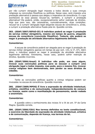 3001 Questões Comentadas de
D. Constitucional/ESAF
Profa
. Nádia Carolina – Aula 01
Prof. Nádia Carolina www.estrategiaconcursos.com.br 33 de 113
por não cumprir obrigação legal imposta a todos devido a suas crenças
religiosas ou convicções filosóficas ou políticas. Nesse caso, será imposta uma
prestação alternativa à pessoa que alegou o imperativo de consciência. E o que
acontecerá se essa pessoa recusar-se, também, a cumprir a prestação
alternativa? Ela poderá, então, excepcionalmente sofrer restrição de direitos.
Veja que para isso, são necessárias, cumulativamente, duas condições:
recusar-se a cumprir obrigação legal alegando escusa de consciência e, ainda,
a cumprir a prestação alternativa fixada pela lei. Questão correta.
283. (ESAF/2007/SEFAZ-CE) O indivíduo poderá se negar à prestação
do serviço militar obrigatório, mesmo em tempo de guerra, alegando
escusa de consciência (convicção filosófica). Todavia, não poderá se
negar à prestação de atividade alternativa legalmente definida.
Comentários:
A escusa de consciência poderá ser alegada para se negar à prestação do
serviço militar obrigatório apenas em tempo de paz (art. 143, § 1º, CF). Além
disso, o indivíduo poderá se negar à prestação da atividade alternativa
legalmente definida. Entretanto, nesse caso, poderá sofrer restrição de
direitos. Questão incorreta.
284. (ESAF/2006/Aneel) O indivíduo não pode, em caso algum,
invocar suas convicções políticas para se escusar a cumprir uma
obrigação legal a todos imposta, mas pode, para o mesmo fim, invocar
crença religiosa bem demonstrada, sem perder os seus direitos de
cidadão.
Comentários:
Tanto as convicções políticas quanto a crença religiosa podem ser
invocadas na escusa de consciência. Questão incorreta.
285. (ESAF/2009/MPOG) É livre a expressão da atividade intelectual,
artística, científica e de comunicação, independentemente de censura
ou licença, assim como a manifestação do pensamento, sendo vedado
o anonimato.
Comentários:
A questão cobra o conhecimento dos incisos IV e IX do art. 5º da Carta
Magna. Questão correta.
286. (ESAF/2006/CGU) Nos termos definidos no texto constitucional,
o exercício da liberdade de expressão da atividade intelectual, artística
e de comunicação, depende de licença, nos termos da lei.
Comentários:
 