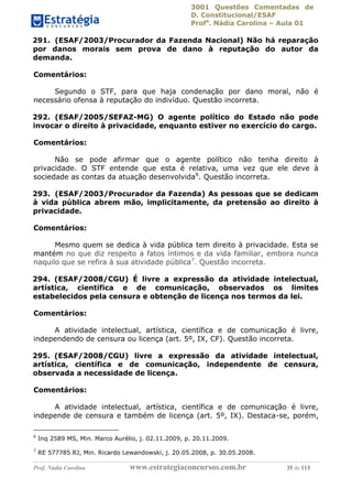 3001 Questões Comentadas de
D. Constitucional/ESAF
Profa
. Nádia Carolina – Aula 01
Prof. Nádia Carolina www.estrategiaconcursos.com.br 35 de 113
291. (ESAF/2003/Procurador da Fazenda Nacional) Não há reparação
por danos morais sem prova de dano à reputação do autor da
demanda.
Comentários:
Segundo o STF, para que haja condenação por dano moral, não é
necessário ofensa à reputação do indivíduo. Questão incorreta.
292. (ESAF/2005/SEFAZ-MG) O agente político do Estado não pode
invocar o direito à privacidade, enquanto estiver no exercício do cargo.
Comentários:
Não se pode afirmar que o agente político não tenha direito à
privacidade. O STF entende que esta é relativa, uma vez que ele deve à
sociedade as contas da atuação desenvolvida6
. Questão incorreta.
293. (ESAF/2003/Procurador da Fazenda) As pessoas que se dedicam
à vida pública abrem mão, implicitamente, da pretensão ao direito à
privacidade.
Comentários:
Mesmo quem se dedica à vida pública tem direito à privacidade. Esta se
mantém no que diz respeito a fatos íntimos e da vida familiar, embora nunca
naquilo que se refira à sua atividade pública7
. Questão incorreta.
294. (ESAF/2008/CGU) É livre a expressão da atividade intelectual,
artística, científica e de comunicação, observados os limites
estabelecidos pela censura e obtenção de licença nos termos da lei.
Comentários:
A atividade intelectual, artística, científica e de comunicação é livre,
independendo de censura ou licença (art. 5º, IX, CF). Questão incorreta.
295. (ESAF/2008/CGU) livre a expressão da atividade intelectual,
artística, científica e de comunicação, independente de censura,
observada a necessidade de licença.
Comentários:
A atividade intelectual, artística, científica e de comunicação é livre,
independe de censura e também de licença (art. 5º, IX). Destaca-se, porém,
6
Inq 2589 MS, Min. Marco Aurélio, j. 02.11.2009, p. 20.11.2009.
7
RE 577785 RJ, Min. Ricardo Lewandowski, j. 20.05.2008, p. 30.05.2008.
 