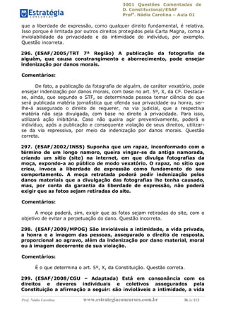 3001 Questões Comentadas de
D. Constitucional/ESAF
Profa
. Nádia Carolina – Aula 01
Prof. Nádia Carolina www.estrategiaconcursos.com.br 36 de 113
que a liberdade de expressão, como qualquer direito fundamental, é relativa.
Isso porque é limitada por outros direitos protegidos pela Carta Magna, como a
inviolabilidade da privacidade e da intimidade do indivíduo, por exemplo.
Questão incorreta.
296. (ESAF/2005/TRT 7ª Região) A publicação da fotografia de
alguém, que causa constrangimento e aborrecimento, pode ensejar
indenização por danos morais.
Comentários:
De fato, a publicação da fotografia de alguém, de caráter vexatório, pode
ensejar indenização por danos morais, com base no art. 5º, X, da CF. Destaca-
se, ainda, que segundo o STF, se determinada pessoa tomar ciência de que
será publicada matéria jornalística que ofenda sua privacidade ou honra, ser-
lhe-á assegurado o direito de requerer, na via judicial, que a respectiva
matéria não seja divulgada, com base no direito à privacidade. Para isso,
utilizará ação inibitória. Caso não queira agir preventivamente, poderá o
indivíduo, após a publicação e consequente violação de seus direitos, utilizar-
se da via repressiva, por meio da indenização por danos morais. Questão
correta.
297. (ESAF/2002/INSS) Suponha que um rapaz, inconformado com o
término de um longo namoro, queira vingar-se da antiga namorada,
criando um sítio (site) na internet, em que divulga fotografias da
moça, expondo-a ao público de modo vexatório. O rapaz, no sítio que
criou, invoca a liberdade de expressão como fundamento do seu
comportamento. A moça retratada poderá pedir indenização pelos
danos materiais que a divulgação das fotografias lhe tenha causado,
mas, por conta da garantia da liberdade de expressão, não poderá
exigir que as fotos sejam retiradas do site.
Comentários:
A moça poderá, sim, exigir que as fotos sejam retiradas do site, com o
objetivo de evitar a perpetuação do dano. Questão incorreta.
298. (ESAF/2009/MPOG) São invioláveis a intimidade, a vida privada,
a honra e a imagem das pessoas, assegurado o direito de resposta,
proporcional ao agravo, além da indenização por dano material, moral
ou à imagem decorrente de sua violação.
Comentários:
É o que determina o art. 5º, X, da Constituição. Questão correta.
299. (ESAF/2008/CGU – Adaptada) Está em consonância com os
direitos e deveres individuais e coletivos assegurados pela
Constituição a afirmação a seguir: são invioláveis a intimidade, a vida
 