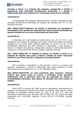 3001 Questões Comentadas de
D. Constitucional/ESAF
Profa
. Nádia Carolina – Aula 01
Prof. Nádia Carolina www.estrategiaconcursos.com.br 37 de 113
privada, a honra e a imagem das pessoas, assegurado o direito a
pagamento pela utilização devidamente autorizada e o direito a
indenização pelo dano material ou moral decorrente de sua violação.
Comentários:
A Constituição não assegura expressamente o direito a pagamento pela
utilização devidamente autorizada da imagem das pessoas (art. 5º, X, CF).
Questão incorreta.
300. (ESAF/2003/Prefeitura do Recife) A liberdade de expressão é
incompatível com pedido de reparação por danos morais formulado por
pessoa atingida em sua honra pelas palavras proferidas.
Comentários:
A liberdade de manifestação do pensamento (art. 5º, IV, CF) é, sim,
compatível com pedido de reparação por danos morais formulado por pessoa
atingida em sua honra pelas palavras proferidas. O inciso X do art. 5º da
Constituição determina que são invioláveis a intimidade, a vida privada, a
honra e a imagem das pessoas, assegurado o direito a indenização pelo dano
material ou moral decorrente de sua violação. Questão incorreta.
301. (ESAF/2003/TRT 7ª Região) A ofensa ao direito à honra ou à
imagem de alguém gera para a vítima o direito de exigir reparação
financeira por danos morais e materiais cumulativamente.
Comentários:
São invioláveis a intimidade, a vida privada, a honra e a imagem das
pessoas, assegurado o direito a indenização pelo dano material ou moral
decorrente de sua violação (art. 5º, X, CF). Questão correta.
302. (ESAF/2010/MTE) Já está pacificado pelo Supremo Tribunal
Federal que locais onde se exerce a profissão como escritório
profissional não é domicílio para fins de aplicação do direito à
inviolabilidade domiciliar, pois apesar de fechado tem livre acesso ao
público.
Comentários:
Para o STF, o conceito de “casa” revela-se abrangente, estendendo-se a
qualquer compartimento privado não aberto ao público, onde alguém exerce
profissão ou atividade (Código Penal, art. 150, § 4º, III). É o caso dos
escritórios profissionais, por exemplo (HC 93.050, Rel. Min. Celso de Mello,
julgamento em 10-6-2008, Segunda Turma, DJE de 1º-8-2008). Questão
incorreta.
 