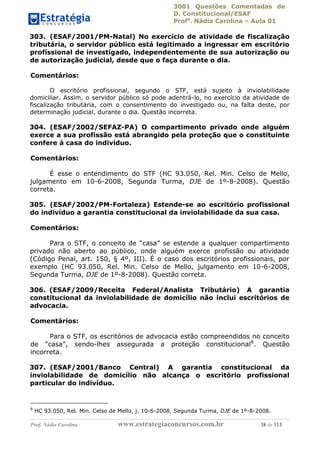 3001 Questões Comentadas de
D. Constitucional/ESAF
Profa
. Nádia Carolina – Aula 01
Prof. Nádia Carolina www.estrategiaconcursos.com.br 38 de 113
303. (ESAF/2001/PM-Natal) No exercício de atividade de fiscalização
tributária, o servidor público está legitimado a ingressar em escritório
profissional de investigado, independentemente de sua autorização ou
de autorização judicial, desde que o faça durante o dia.
Comentários:
O escritório profissional, segundo o STF, está sujeito à inviolabilidade
domiciliar. Assim, o servidor público só pode adentrá-lo, no exercício da atividade de
fiscalização tributária, com o consentimento do investigado ou, na falta deste, por
determinação judicial, durante o dia. Questão incorreta.
304. (ESAF/2002/SEFAZ-PA) O compartimento privado onde alguém
exerce a sua profissão está abrangido pela proteção que o constituinte
confere à casa do indivíduo.
Comentários:
É esse o entendimento do STF (HC 93.050, Rel. Min. Celso de Mello,
julgamento em 10-6-2008, Segunda Turma, DJE de 1º-8-2008). Questão
correta.
305. (ESAF/2002/PM-Fortaleza) Estende-se ao escritório profissional
do indivíduo a garantia constitucional da inviolabilidade da sua casa.
Comentários:
Para o STF, o conceito de “casa” se estende a qualquer compartimento
privado não aberto ao público, onde alguém exerce profissão ou atividade
(Código Penal, art. 150, § 4º, III). É o caso dos escritórios profissionais, por
exemplo (HC 93.050, Rel. Min. Celso de Mello, julgamento em 10-6-2008,
Segunda Turma, DJE de 1º-8-2008). Questão correta.
306. (ESAF/2009/Receita Federal/Analista Tributário) A garantia
constitucional da inviolabilidade de domicílio não inclui escritórios de
advocacia.
Comentários:
Para o STF, os escritórios de advocacia estão compreendidos no conceito
de “casa”, sendo-lhes assegurada a proteção constitucional8
. Questão
incorreta.
307. (ESAF/2001/Banco Central) A garantia constitucional da
inviolabilidade de domicílio não alcança o escritório profissional
particular do indivíduo.
8
HC 93.050, Rel. Min. Celso de Mello, j. 10-6-2008, Segunda Turma, DJE de 1º-8-2008.
 