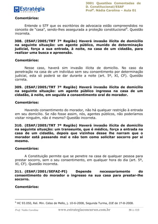 3001 Questões Comentadas de
D. Constitucional/ESAF
Profa
. Nádia Carolina – Aula 01
Prof. Nádia Carolina www.estrategiaconcursos.com.br 39 de 113
Comentários:
Entende o STF que os escritórios de advocacia estão compreendidos no
conceito de “casa”, sendo-lhes assegurada a proteção constitucional9
. Questão
incorreta.
308. (ESAF/2005/TRT 7ª Região) Haverá invasão ilícita de domicílio
na seguinte situação: um agente público, munido de determinação
judicial, força a sua entrada, à noite, na casa de um cidadão, para
realizar uma busca e apreensão.
Comentários:
Nesse caso, haverá sim invasão ilícita de domicílio. No caso da
penetração na casa de um indivíduo sem seu consentimento por determinação
judicial, esta só poderá se dar durante a noite (art. 5º, XI, CF). Questão
correta.
309. (ESAF/2005/TRT 7ª Região) Haverá invasão ilícita de domicílio
na seguinte situação: um agente público ingressa na casa de um
cidadão, à noite, em seguida a consentimento oral do morador.
Comentários:
Havendo consentimento do morador, não há qualquer restrição à entrada
em seu domicílio. Se não fosse assim, nós, agentes públicos, não poderíamos
visitar ninguém, não é mesmo? Questão incorreta.
310. (ESAF/2005/TRT 7ª Região) Haverá invasão ilícita de domicílio
na seguinte situação: um transeunte, que é médico, força a entrada na
casa de um cidadão, depois que vizinhos desse lhe narram que o
morador está passando mal e não tem como solicitar socorro por si
mesmo.
Comentários:
A Constituição permite que se penetre na casa de qualquer pessoa para
prestar socorro, sem o seu consentimento, em qualquer hora do dia (art. 5º,
XI, CF). Questão incorreta.
311. (ESAF/2001/SEFAZ-PI) Depende necessariamente do
consentimento do morador o ingresso na sua casa para prestar-lhe
socorro.
Comentários:
9
HC 93.050, Rel. Min. Celso de Mello, j. 10-6-2008, Segunda Turma, DJE de 1º-8-2008.
 