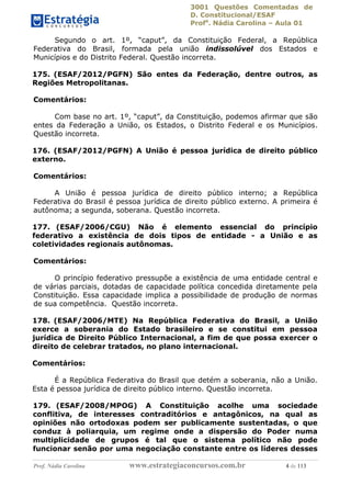 3001 Questões Comentadas de
D. Constitucional/ESAF
Profa
. Nádia Carolina – Aula 01
Prof. Nádia Carolina www.estrategiaconcursos.com.br 4 de 113
Segundo o art. 1º, “caput”, da Constituição Federal, a República
Federativa do Brasil, formada pela união indissolúvel dos Estados e
Municípios e do Distrito Federal. Questão incorreta.
175. (ESAF/2012/PGFN) São entes da Federação, dentre outros, as
Regiões Metropolitanas.
Comentários:
Com base no art. 1º, “caput”, da Constituição, podemos afirmar que são
entes da Federação a União, os Estados, o Distrito Federal e os Municípios.
Questão incorreta.
176. (ESAF/2012/PGFN) A União é pessoa jurídica de direito público
externo.
Comentários:
A União é pessoa jurídica de direito público interno; a República
Federativa do Brasil é pessoa jurídica de direito público externo. A primeira é
autônoma; a segunda, soberana. Questão incorreta.
177. (ESAF/2006/CGU) Não é elemento essencial do princípio
federativo a existência de dois tipos de entidade - a União e as
coletividades regionais autônomas.
Comentários:
O princípio federativo pressupõe a existência de uma entidade central e
de várias parciais, dotadas de capacidade política concedida diretamente pela
Constituição. Essa capacidade implica a possibilidade de produção de normas
de sua competência. Questão incorreta.
178. (ESAF/2006/MTE) Na República Federativa do Brasil, a União
exerce a soberania do Estado brasileiro e se constitui em pessoa
jurídica de Direito Público Internacional, a fim de que possa exercer o
direito de celebrar tratados, no plano internacional.
Comentários:
É a República Federativa do Brasil que detém a soberania, não a União.
Esta é pessoa jurídica de direito público interno. Questão incorreta.
179. (ESAF/2008/MPOG) A Constituição acolhe uma sociedade
conflitiva, de interesses contraditórios e antagônicos, na qual as
opiniões não ortodoxas podem ser publicamente sustentadas, o que
conduz à poliarquia, um regime onde a dispersão do Poder numa
multiplicidade de grupos é tal que o sistema político não pode
funcionar senão por uma negociação constante entre os líderes desses
 