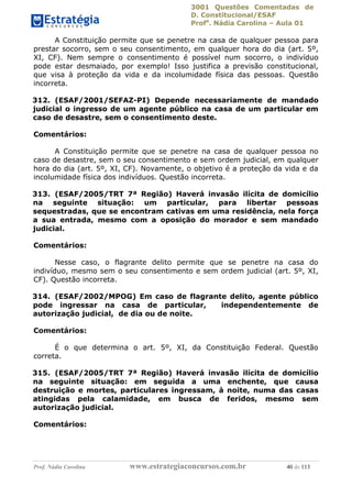 3001 Questões Comentadas de
D. Constitucional/ESAF
Profa
. Nádia Carolina – Aula 01
Prof. Nádia Carolina www.estrategiaconcursos.com.br 40 de 113
A Constituição permite que se penetre na casa de qualquer pessoa para
prestar socorro, sem o seu consentimento, em qualquer hora do dia (art. 5º,
XI, CF). Nem sempre o consentimento é possível num socorro, o indivíduo
pode estar desmaiado, por exemplo! Isso justifica a previsão constitucional,
que visa à proteção da vida e da incolumidade física das pessoas. Questão
incorreta.
312. (ESAF/2001/SEFAZ-PI) Depende necessariamente de mandado
judicial o ingresso de um agente público na casa de um particular em
caso de desastre, sem o consentimento deste.
Comentários:
A Constituição permite que se penetre na casa de qualquer pessoa no
caso de desastre, sem o seu consentimento e sem ordem judicial, em qualquer
hora do dia (art. 5º, XI, CF). Novamente, o objetivo é a proteção da vida e da
incolumidade física dos indivíduos. Questão incorreta.
313. (ESAF/2005/TRT 7ª Região) Haverá invasão ilícita de domicílio
na seguinte situação: um particular, para libertar pessoas
sequestradas, que se encontram cativas em uma residência, nela força
a sua entrada, mesmo com a oposição do morador e sem mandado
judicial.
Comentários:
Nesse caso, o flagrante delito permite que se penetre na casa do
indivíduo, mesmo sem o seu consentimento e sem ordem judicial (art. 5º, XI,
CF). Questão incorreta.
314. (ESAF/2002/MPOG) Em caso de flagrante delito, agente público
pode ingressar na casa de particular, independentemente de
autorização judicial, de dia ou de noite.
Comentários:
É o que determina o art. 5º, XI, da Constituição Federal. Questão
correta.
315. (ESAF/2005/TRT 7ª Região) Haverá invasão ilícita de domicílio
na seguinte situação: em seguida a uma enchente, que causa
destruição e mortes, particulares ingressam, à noite, numa das casas
atingidas pela calamidade, em busca de feridos, mesmo sem
autorização judicial.
Comentários:
 