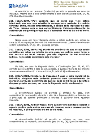 3001 Questões Comentadas de
D. Constitucional/ESAF
Profa
. Nádia Carolina – Aula 01
Prof. Nádia Carolina www.estrategiaconcursos.com.br 41 de 113
A ocorrência de desastre (enchente) permite a entrada na casa do
indivíduo, mesmo sem o seu consentimento e sem ordem judicial (art. 5º, XI,
CF). Questão incorreta.
316. (ESAF/2004/MPU) Suponha que se saiba que Tício esteja
fabricando em sua casa substância entorpecente proibida. A conduta
constitui crime. Nessas circunstâncias, a polícia pode ingressar na casa
de Tício, mesmo sem o seu consentimento, independentemente de
autorização de quem quer que seja, a qualquer hora do dia ou da noite.
Comentários:
Nesse caso, por haver flagrante delito, a polícia poderá, sim, entrar na
casa de Tício a qualquer hora do dia, mesmo sem o seu consentimento e sem
ordem judicial (art. 5º, XI, CF). Questão correta.
317. (ESAF/2001/SEFAZ-PI) Diante de evidência de que esteja sendo
cometido um crime no interior de uma casa, um policial pode forçar a
sua entrada no local, mesmo que não disponha de um mandado
judicial, nem esteja autorizado pelo morador.
Comentários:
De fato, no caso de flagrante delito, a Constituição (art. 5º, XI, CF)
permite que se adentre a casa de uma pessoa, a qualquer hora do dia, mesmo
sem o seu consentimento e sem autorização judicial. Questão correta.
318. (ESAF/2009/Ministério da Fazenda) A casa é asilo inviolável do
indivíduo, ninguém nela podendo penetrar sem consentimento do
morador, salvo, por determinação judicial após as 18 horas e durante o
dia para prestar socorro, em caso de flagrante delito ou desastre.
Comentários:
A determinação judicial só permite a entrada na casa, sem
consentimento do morador, durante o dia. Já o flagrante delito, o desastre ou
a prestação de socorro permitem a entrada a qualquer hora. Questão
incorreta.
319. (ESAF/2001/Auditor-Fiscal) Para cumprir um mandado judicial, o
agente público pode entrar em casa de terceiro, sem o consentimento
do morador, a qualquer hora do dia ou da noite.
Comentários:
A determinação judicial só permite a entrada na casa, sem
consentimento do morador, durante o dia (art. 5º, XI, CF). Questão incorreta.
 