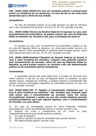 3001 Questões Comentadas de
D. Constitucional/ESAF
Profa
. Nádia Carolina – Aula 01
Prof. Nádia Carolina www.estrategiaconcursos.com.br 42 de 113
320. (ESAF/2001/SEFAZ-PI) Com um mandado judicial, o policial pode
entrar na residência de um particular, na hora do dia ou da noite mais
apropriada para o êxito da sua missão.
Comentários:
No caso de mandado judicial, só se pode penetrar na casa do indivíduo
sem o seu consentimento durante o dia (art. 5º, XI, CF). Questão incorreta.
321. (ESAF/2006/Técnico da Receita Federal) O ingresso na casa, sem
consentimento do proprietário, só poderá ocorrer em caso de flagrante
delito ou desastre ou, durante o dia, para a prestação de socorro.
Comentários:
O ingresso na casa, sem consentimento do proprietário, poderá se dar
em caso de flagrante delito ou desastre, ou, ainda para prestar socorro, em
qualquer horário. Outra possibilidade é mediante determinação judicial, nesse
caso, apenas durante o dia (art. 5º, XI, CF). Questão incorreta.
322. (ESAF/2009/Analista-Tributário da Receita Federal do Brasil) A
casa é asilo inviolável do indivíduo, ninguém nela podendo penetrar
sem consentimento do morador, salvo em caso de flagrante delito ou
desastre, ou para prestar socorro, ou, durante o dia, por determinação
judicial ou da autoridade policial competente.
Comentários:
A autoridade policial não pode determinar a invasão do domicílio sem
ordem judicial, a não ser no caso de flagrante delito ou desastre, ou para
prestar socorro. Equipara-se, portanto, a qualquer pessoa. A Constituição não
confere nenhuma prerrogativa específica às autoridades policiais em seu art.
5º, XI. Questão incorreta.
323. (ESAF/2003/TRT 7ª Região) A Constituição estabelece que "a
casa é asilo inviolável do indivíduo". Diz, também, que ninguém pode
nela entrar sem o consentimento do morador, salvo em certas
circunstâncias. Assinale a opção em que não consta hipótese prevista
constitucionalmente para que alguém ingresse, sem o consentimento
do morador, em casa alheia.
a) Em caso de investigação policial de crime hediondo, mediante
autorização por escrito da autoridade policial, e sempre durante o dia.
b) Estando em curso o cometimento de um crime na casa,
independentemente de autorização judicial ou policial.
c) Em caso de desastre.
d) Quando o ingresso na casa for necessário para prestar socorro.
e) Por determinação judicial, durante o dia.
 
