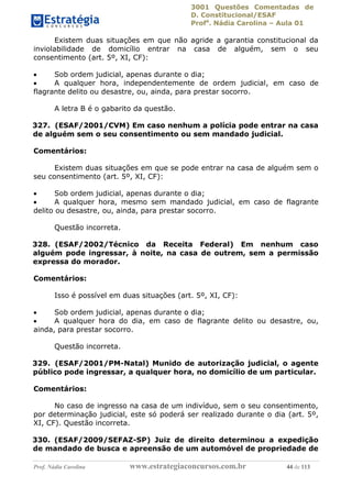 3001 Questões Comentadas de
D. Constitucional/ESAF
Profa
. Nádia Carolina – Aula 01
Prof. Nádia Carolina www.estrategiaconcursos.com.br 44 de 113
Existem duas situações em que não agride a garantia constitucional da
inviolabilidade de domicílio entrar na casa de alguém, sem o seu
consentimento (art. 5º, XI, CF):
 Sob ordem judicial, apenas durante o dia;
 A qualquer hora, independentemente de ordem judicial, em caso de
flagrante delito ou desastre, ou, ainda, para prestar socorro.
A letra B é o gabarito da questão.
327. (ESAF/2001/CVM) Em caso nenhum a polícia pode entrar na casa
de alguém sem o seu consentimento ou sem mandado judicial.
Comentários:
Existem duas situações em que se pode entrar na casa de alguém sem o
seu consentimento (art. 5º, XI, CF):
 Sob ordem judicial, apenas durante o dia;
 A qualquer hora, mesmo sem mandado judicial, em caso de flagrante
delito ou desastre, ou, ainda, para prestar socorro.
Questão incorreta.
328. (ESAF/2002/Técnico da Receita Federal) Em nenhum caso
alguém pode ingressar, à noite, na casa de outrem, sem a permissão
expressa do morador.
Comentários:
Isso é possível em duas situações (art. 5º, XI, CF):
 Sob ordem judicial, apenas durante o dia;
 A qualquer hora do dia, em caso de flagrante delito ou desastre, ou,
ainda, para prestar socorro.
Questão incorreta.
329. (ESAF/2001/PM-Natal) Munido de autorização judicial, o agente
público pode ingressar, a qualquer hora, no domicílio de um particular.
Comentários:
No caso de ingresso na casa de um indivíduo, sem o seu consentimento,
por determinação judicial, este só poderá ser realizado durante o dia (art. 5º,
XI, CF). Questão incorreta.
330. (ESAF/2009/SEFAZ-SP) Juiz de direito determinou a expedição
de mandado de busca e apreensão de um automóvel de propriedade de
 