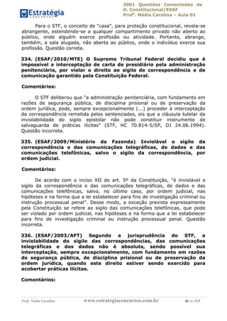 3001 Questões Comentadas de
D. Constitucional/ESAF
Profa
. Nádia Carolina – Aula 01
Prof. Nádia Carolina www.estrategiaconcursos.com.br 46 de 113
Para o STF, o conceito de “casa”, para proteção constitucional, revela-se
abrangente, estendendo-se a qualquer compartimento privado não aberto ao
público, onde alguém exerce profissão ou atividade. Portanto, abrange,
também, a sala alugada, não aberta ao público, onde o indivíduo exerce sua
profissão. Questão correta.
334. (ESAF/2010/MTE) O Supremo Tribunal Federal decidiu que é
impossível a interceptação de carta de presidiário pela administração
penitenciária, por violar o direito ao sigilo de correspondência e de
comunicação garantido pela Constituição Federal.
Comentários:
O STF deliberou que “a administração penitenciária, com fundamento em
razões de segurança pública, de disciplina prisional ou de preservação da
ordem jurídica, pode, sempre excepcionalmente (...) proceder à interceptação
da correspondência remetida pelos sentenciados, eis que a cláusula tutelar da
inviolabilidade do sigilo epistolar não pode constituir instrumento de
salvaguarda de práticas ilícitas” (STF, HC 70.814-5/SP, DJ 24.06.1994).
Questão incorreta.
335. (ESAF/2009/Ministério da Fazenda) Inviolável o sigilo da
correspondência e das comunicações telegráficas, de dados e das
comunicações telefônicas, salvo o sigilo da correspondência, por
ordem judicial.
Comentários:
De acordo com o inciso XII do art. 5º da Constituição, "é inviolável o
sigilo da correspondência e das comunicações telegráficas, de dados e das
comunicações telefônicas, salvo, no último caso, por ordem judicial, nas
hipóteses e na forma que a lei estabelecer para fins de investigação criminal ou
instrução processual penal”. Desse modo, a exceção prevista expressamente
pela Constituição se refere ao sigilo das comunicações telefônicas, que pode
ser violado por ordem judicial, nas hipóteses e na forma que a lei estabelecer
para fins de investigação criminal ou instrução processual penal. Questão
incorreta.
336. (ESAF/2003/AFT) Segundo a jurisprudência do STF, a
inviolabilidade do sigilo das correspondências, das comunicações
telegráficas e dos dados não é absoluta, sendo possível sua
interceptação, sempre excepcionalmente, com fundamento em razões
de segurança pública, de disciplina prisional ou de preservação da
ordem jurídica, quando este direito estiver sendo exercido para
acobertar práticas ilícitas.
Comentários:
 
