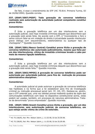 3001 Questões Comentadas de
D. Constitucional/ESAF
Profa
. Nádia Carolina – Aula 01
Prof. Nádia Carolina www.estrategiaconcursos.com.br 47 de 113
De fato, é esse o entendimento do STF (HC 70.814. Primeira Turma, DJ
de 24/06/1994). Questão correta.
337. (ESAF/2007/PGDF) Toda gravação de conversa telefônica
realizada sem autorização da autoridade judicial competente constitui
prova ilícita.
Comentários:
É lícita a gravação telefônica por um dos interlocutores sem a
autorização judicial, caso haja investida criminosa daquele que desconhece que
a gravação está sendo feita. De acordo com o STF, é “inconsistente e fere o
senso comum falar-se em violação do direito à privacidade quando interlocutor
grava diálogo com sequestradores, estelionatários ou qualquer tipo de
chantagista”.10
Questão incorreta.
338. (ESAF/2001/Banco Central) Constitui prova ilícita a gravação de
conversa telefônica não autorizada judicialmente, mesmo que feita por
um dos interlocutores, vítima de investida criminosa levada a cabo por
meio da mesma ligação telefônica.
Comentários:
É lícita a gravação telefônica por um dos interlocutores sem a
autorização judicial, caso haja investida criminosa daquele que desconhece que
a gravação está sendo feita.11
Questão incorreta.
339. (ESAF/2002/MPOG) A gravação de conversa telefônica pode ser
autorizada por autoridade judicial, para fins de instrução de processo
administrativo disciplinar.
Comentários:
A autoridade judicial só pode autorizar a gravação de conversa telefônica
nas hipóteses e na forma que a lei estabelecer para fins de investigação
criminal ou instrução processual penal (art. 5º, XII, CF). Destaca-se, porém,
que o STF entende que, uma vez obtidas provas mediante quebra do sigilo das
comunicações telefônicas com base no dispositivo constitucional acima, estas
podem ser usadas, também, em processos de natureza administrativa. Trata-
se da denominada “prova emprestada”. Questão incorreta.
340. (ESAF/2006/Aneel) Constitui prova ilícita a gravação, por um dos
interlocutores, sem autorização judicial, de conversa telefônica, em
que esteja sendo vítima de crime de extorsão.
10
HC 75.338/RJ, Rel. Min. Nelson Jobim, j. 11.03.98, DJ de 25.09.98.
11
HC 75.338/RJ, Rel. Min. Nelson Jobim, j. 11.03.98, DJ de 25.09.98.
 