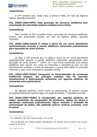 3001 Questões Comentadas de
D. Constitucional/ESAF
Profa
. Nádia Carolina – Aula 01
Prof. Nádia Carolina www.estrategiaconcursos.com.br 48 de 113
Comentários:
O STF entende que, nesse caso, a prova é lícita, em face da legítima
defesa. Questão incorreta.
341. (ESAF/2004/MPU) Toda gravação de conversa telefônica sem
autorização de autoridade judicial constitui prova ilícita.
Comentários:
Nem sempre. O STF considera lícita a gravação de conversa telefônica,
mesmo sem autorização judicial, em face da legítima defesa. Questão
incorreta.
342. (ESAF/2006/Aneel) É válida a prova de um crime descoberta
acidentalmente durante a escuta telefônica autorizada judicialmente
para apuração de crime diverso.
Comentários:
De fato, o STF entende que “é válida a prova de um crime descoberta
acidentalmente durante a escuta telefônica autorizada judicialmente para
apuração de crime diverso”12
. Assim, se o juiz havia autorizado uma escuta
telefônica para apurar um crime de homicídio e descobre-se que um dos
interlocutores cometeu o crime de sequestro, a prova será válida no processo
referente a este crime (sequestro). Questão correta.
343. (ESAF/2007/PGDF) Conquanto as interceptações de conversas
telefônicas estejam, em princípio, vedadas, não há restrição
constitucional à interceptação ambiental, por agentes públicos, de
conversas entre particulares.
Comentários:
Os agentes públicos, assim como os particulares, só podem realizar
gravações ambientais quando agem em legítima defesa. 13
Questão incorreta.
344. (ESAF/2007/PGDF) A recuperação, por agentes públicos, de
dados constantes de computador de particular, objeto de busca e
apreensão autorizada judicialmente, figura violação à proteção de
comunicação de dados, não podendo instruir nenhum processo, cível
ou penal.
Comentários:
12
HC 78098/SC, Rel. Min. Moreira Alves, j. 01.12.98.
13
RE 212.081/RO, Min. Octavio Galloti; precedentes: HC 74.678, DJ de 15.08.97 e HC 75.261,
sessão de 24.06.97.
 