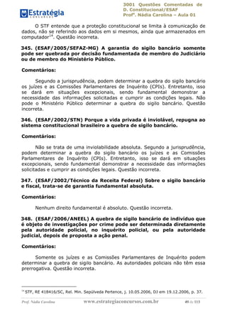 3001 Questões Comentadas de
D. Constitucional/ESAF
Profa
. Nádia Carolina – Aula 01
Prof. Nádia Carolina www.estrategiaconcursos.com.br 49 de 113
O STF entende que a proteção constitucional se limita à comunicação de
dados, não se referindo aos dados em si mesmos, ainda que armazenados em
computador14
. Questão incorreta.
345. (ESAF/2005/SEFAZ-MG) A garantia do sigilo bancário somente
pode ser quebrada por decisão fundamentada de membro do Judiciário
ou de membro do Ministério Público.
Comentários:
Segundo a jurisprudência, podem determinar a quebra do sigilo bancário
os juízes e as Comissões Parlamentares de Inquérito (CPIs). Entretanto, isso
se dará em situações excepcionais, sendo fundamental demonstrar a
necessidade das informações solicitadas e cumprir as condições legais. Não
pode o Ministério Público determinar a quebra do sigilo bancário. Questão
incorreta.
346. (ESAF/2002/STN) Porque a vida privada é inviolável, repugna ao
sistema constitucional brasileiro a quebra de sigilo bancário.
Comentários:
Não se trata de uma inviolabilidade absoluta. Segundo a jurisprudência,
podem determinar a quebra do sigilo bancário os juízes e as Comissões
Parlamentares de Inquérito (CPIs). Entretanto, isso se dará em situações
excepcionais, sendo fundamental demonstrar a necessidade das informações
solicitadas e cumprir as condições legais. Questão incorreta.
347. (ESAF/2002/Técnico da Receita Federal) Sobre o sigilo bancário
e fiscal, trata-se de garantia fundamental absoluta.
Comentários:
Nenhum direito fundamental é absoluto. Questão incorreta.
348. (ESAF/2006/ANEEL) A quebra de sigilo bancário de indivíduo que
é objeto de investigações por crime pode ser determinada diretamente
pela autoridade policial, no inquérito policial, ou pela autoridade
judicial, depois de proposta a ação penal.
Comentários:
Somente os juízes e as Comissões Parlamentares de Inquérito podem
determinar a quebra de sigilo bancário. As autoridades policiais não têm essa
prerrogativa. Questão incorreta.
14
STF, RE 418416/SC, Rel. Min. Sepúlveda Pertence, j. 10.05.2006, DJ em 19.12.2006, p. 37.
 