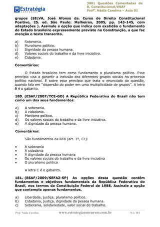 3001 Questões Comentadas de
D. Constitucional/ESAF
Profa
. Nádia Carolina – Aula 01
Prof. Nádia Carolina www.estrategiaconcursos.com.br 5 de 113
grupos (SILVA, José Afonso da. Curso de Direito Constitucional
Positivo, 25. ed. São Paulo: Malheiros, 2005, pp. 143-145, com
adaptações ). Assinale a opção que indica com exatidão o fundamento
do Estado brasileiro expressamente previsto na Constituição, a que faz
menção o texto transcrito.
a) Soberania.
b) Pluralismo político.
c) Dignidade da pessoa humana.
d) Valores sociais do trabalho e da livre iniciativa.
e) Cidadania.
Comentários:
O Estado brasileiro tem como fundamento o pluralismo político. Esse
princípio visa a garantir a inclusão dos diferentes grupos sociais no processo
político nacional. É sobre esse princípio que trata o enunciado da questão,
quando fala em “dispersão do poder em uma multiplicidade de grupos”. A letra
B é o gabarito.
180. (ESAF/2007/TCE-GO) A República Federativa do Brasil não tem
como um dos seus fundamentos:
a) A soberania.
b) A cidadania.
c) Monismo político.
d) Os valores sociais do trabalho e da livre iniciativa.
e) A dignidade da pessoa humana.
Comentários:
São fundamentos da RFB (art. 1º, CF):
 A soberania
 A cidadania
 A dignidade da pessoa humana
 Os valores sociais do trabalho e da livre iniciativa
 O pluralismo político
A letra C é o gabarito.
181. (ESAF/2009/SEFAZ-SP) As opções desta questão contêm
fundamentos e objetivos fundamentais da República Federativa do
Brasil, nos termos da Constituição Federal de 1988. Assinale a opção
que contempla apenas fundamentos.
a) Liberdade, justiça, pluralismo político.
b) Cidadania, justiça, dignidade da pessoa humana.
c) Soberania, solidariedade, valor social do trabalho.
 