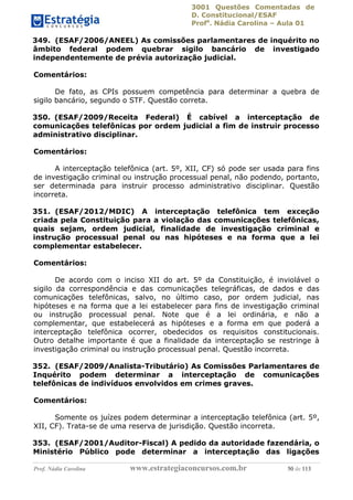 3001 Questões Comentadas de
D. Constitucional/ESAF
Profa
. Nádia Carolina – Aula 01
Prof. Nádia Carolina www.estrategiaconcursos.com.br 50 de 113
349. (ESAF/2006/ANEEL) As comissões parlamentares de inquérito no
âmbito federal podem quebrar sigilo bancário de investigado
independentemente de prévia autorização judicial.
Comentários:
De fato, as CPIs possuem competência para determinar a quebra de
sigilo bancário, segundo o STF. Questão correta.
350. (ESAF/2009/Receita Federal) É cabível a interceptação de
comunicações telefônicas por ordem judicial a fim de instruir processo
administrativo disciplinar.
Comentários:
A interceptação telefônica (art. 5º, XII, CF) só pode ser usada para fins
de investigação criminal ou instrução processual penal, não podendo, portanto,
ser determinada para instruir processo administrativo disciplinar. Questão
incorreta.
351. (ESAF/2012/MDIC) A interceptação telefônica tem exceção
criada pela Constituição para a violação das comunicações telefônicas,
quais sejam, ordem judicial, finalidade de investigação criminal e
instrução processual penal ou nas hipóteses e na forma que a lei
complementar estabelecer.
Comentários:
De acordo com o inciso XII do art. 5º da Constituição, é inviolável o
sigilo da correspondência e das comunicações telegráficas, de dados e das
comunicações telefônicas, salvo, no último caso, por ordem judicial, nas
hipóteses e na forma que a lei estabelecer para fins de investigação criminal
ou instrução processual penal. Note que é a lei ordinária, e não a
complementar, que estabelecerá as hipóteses e a forma em que poderá a
interceptação telefônica ocorrer, obedecidos os requisitos constitucionais.
Outro detalhe importante é que a finalidade da interceptação se restringe à
investigação criminal ou instrução processual penal. Questão incorreta.
352. (ESAF/2009/Analista-Tributário) As Comissões Parlamentares de
Inquérito podem determinar a interceptação de comunicações
telefônicas de indivíduos envolvidos em crimes graves.
Comentários:
Somente os juízes podem determinar a interceptação telefônica (art. 5º,
XII, CF). Trata-se de uma reserva de jurisdição. Questão incorreta.
353. (ESAF/2001/Auditor-Fiscal) A pedido da autoridade fazendária, o
Ministério Público pode determinar a interceptação das ligações
 