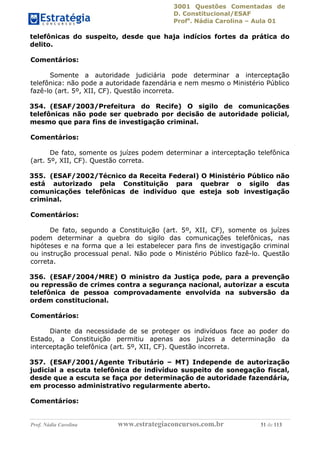 3001 Questões Comentadas de
D. Constitucional/ESAF
Profa
. Nádia Carolina – Aula 01
Prof. Nádia Carolina www.estrategiaconcursos.com.br 51 de 113
telefônicas do suspeito, desde que haja indícios fortes da prática do
delito.
Comentários:
Somente a autoridade judiciária pode determinar a interceptação
telefônica: não pode a autoridade fazendária e nem mesmo o Ministério Público
fazê-lo (art. 5º, XII, CF). Questão incorreta.
354. (ESAF/2003/Prefeitura do Recife) O sigilo de comunicações
telefônicas não pode ser quebrado por decisão de autoridade policial,
mesmo que para fins de investigação criminal.
Comentários:
De fato, somente os juízes podem determinar a interceptação telefônica
(art. 5º, XII, CF). Questão correta.
355. (ESAF/2002/Técnico da Receita Federal) O Ministério Público não
está autorizado pela Constituição para quebrar o sigilo das
comunicações telefônicas de indivíduo que esteja sob investigação
criminal.
Comentários:
De fato, segundo a Constituição (art. 5º, XII, CF), somente os juízes
podem determinar a quebra do sigilo das comunicações telefônicas, nas
hipóteses e na forma que a lei estabelecer para fins de investigação criminal
ou instrução processual penal. Não pode o Ministério Público fazê-lo. Questão
correta.
356. (ESAF/2004/MRE) O ministro da Justiça pode, para a prevenção
ou repressão de crimes contra a segurança nacional, autorizar a escuta
telefônica de pessoa comprovadamente envolvida na subversão da
ordem constitucional.
Comentários:
Diante da necessidade de se proteger os indivíduos face ao poder do
Estado, a Constituição permitiu apenas aos juízes a determinação da
interceptação telefônica (art. 5º, XII, CF). Questão incorreta.
357. (ESAF/2001/Agente Tributário – MT) Independe de autorização
judicial a escuta telefônica de indivíduo suspeito de sonegação fiscal,
desde que a escuta se faça por determinação de autoridade fazendária,
em processo administrativo regularmente aberto.
Comentários:
 