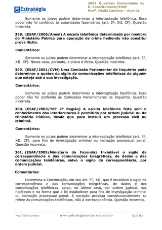 3001 Questões Comentadas de
D. Constitucional/ESAF
Profa
. Nádia Carolina – Aula 01
Prof. Nádia Carolina www.estrategiaconcursos.com.br 52 de 113
Somente os juízes podem determinar a interceptação telefônica. Esse
poder não foi conferido às autoridades fazendárias (art. 5º, XII, CF). Questão
incorreta.
358. (ESAF/2006/Aneel) A escuta telefônica determinada por membro
do Ministério Público para apuração de crime hediondo não constitui
prova ilícita.
Comentários:
Somente os juízes podem determinar a interceptação telefônica (art. 5º,
XII, CF). Nesse caso, portanto, a prova é ilícita. Questão incorreta.
359. (ESAF/2001/CVM) Uma Comissão Parlamentar de Inquérito pode
determinar a quebra do sigilo de comunicações telefônicas de alguém
que esteja sob a sua investigação.
Comentários:
Somente os juízes podem determinar a interceptação telefônica. Esse
poder não foi conferido às Comissões Parlamentares de Inquérito. Questão
incorreta.
360. (ESAF/2003/TRT 7ª Região) A escuta telefônica feita sem o
conhecimento dos interlocutores é permitida por ordem judicial ou do
Ministério Público, desde que para instruir um processo civil ou
criminal.
Comentários:
Somente os juízes podem determinar a interceptação telefônica (art. 5º,
XII, CF), para fins de investigação criminal ou instrução processual penal.
Questão incorreta.
361. (ESAF/2009/Ministério da Fazenda) Inviolável o sigilo da
correspondência e das comunicações telegráficas, de dados e das
comunicações telefônicas, salvo o sigilo da correspondência, por
ordem judicial.
Comentários:
Determina a Constituição, em seu art. 5º, XII, que é inviolável o sigilo da
correspondência e das comunicações telegráficas, de dados e das
comunicações telefônicas, salvo, no último caso, por ordem judicial, nas
hipóteses e na forma que a lei estabelecer para fins de investigação criminal
ou instrução processual penal. A exceção prevista constitucionalmente se
refere às comunicações telefônicas, não à correspondência. Questão incorreta.
 