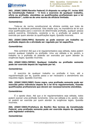 3001 Questões Comentadas de
D. Constitucional/ESAF
Profa
. Nádia Carolina – Aula 01
Prof. Nádia Carolina www.estrategiaconcursos.com.br 53 de 113
362. (ESAF/2009/Receita Federal) O disposto no artigo 5º, inciso XIII
da Constituição Federal - "é livre o exercício de qualquer trabalho,
ofício ou profissão, atendidas as qualificações profissionais que a lei
estabelecer", cuida-se de uma norma de eficácia limitada.
Comentários:
Trata-se de norma constitucional de eficácia contida que trata da
liberdade de atividade profissional. Esta dispõe que, na inexistência de lei que
exija qualificações para o exercício de determinada profissão, qualquer pessoa
poderá exercê-la. Entretanto, existente a lei, a profissão só poderá ser
exercida por quem atender às qualificações legais. Questão incorreta.
363. (ESAF/2004/MPU) Somente se pode exercer um trabalho ou
profissão depois de a atividade ser regulada por lei específica.
Comentários:
Pelo contrário! Até que a lei regulamentadora seja editada, todos podem
exercer qualquer trabalho ou profissão. Uma vez editada a lei, porém, o
trabalho ou a profissão só poderão ser exercidos por quem atender às
exigências legais. Questão incorreta.
364. (ESAF/2001/MPOG) Qualquer trabalho ou profissão somente
pode ser exercido depois de regulado por lei.
Comentários:
O exercício de qualquer trabalho ou profissão é livre, até a
regulamentação por lei, quando passa a ser necessário o atendimento dos
requisitos legais. Questão incorreta.
365. (ESAF/2002/MRE) Como regra, uma profissão somente pode ser
exercida pelos indivíduos depois de a lei tê-la regulamentado, fixando
qualificações profissionais que devem ser necessariamente atendidas.
Comentários:
É o oposto disso. Até que a lei regulamentadora seja editada, todos
podem exercer uma profissão livremente. Uma vez editada a lei, porém, esta
só poderá ser exercida por quem atender às exigências legais. Questão
incorreta.
366. (ESAF/2003/Prefeitura do Recife) Nos termos da Constituição
Federal, uma profissão somente pode ser exercida depois de regulada
pelo legislador ordinário.
Comentários:
 