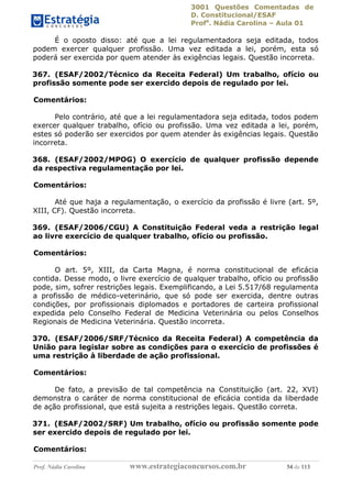 3001 Questões Comentadas de
D. Constitucional/ESAF
Profa
. Nádia Carolina – Aula 01
Prof. Nádia Carolina www.estrategiaconcursos.com.br 54 de 113
É o oposto disso: até que a lei regulamentadora seja editada, todos
podem exercer qualquer profissão. Uma vez editada a lei, porém, esta só
poderá ser exercida por quem atender às exigências legais. Questão incorreta.
367. (ESAF/2002/Técnico da Receita Federal) Um trabalho, ofício ou
profissão somente pode ser exercido depois de regulado por lei.
Comentários:
Pelo contrário, até que a lei regulamentadora seja editada, todos podem
exercer qualquer trabalho, ofício ou profissão. Uma vez editada a lei, porém,
estes só poderão ser exercidos por quem atender às exigências legais. Questão
incorreta.
368. (ESAF/2002/MPOG) O exercício de qualquer profissão depende
da respectiva regulamentação por lei.
Comentários:
Até que haja a regulamentação, o exercício da profissão é livre (art. 5º,
XIII, CF). Questão incorreta.
369. (ESAF/2006/CGU) A Constituição Federal veda a restrição legal
ao livre exercício de qualquer trabalho, ofício ou profissão.
Comentários:
O art. 5º, XIII, da Carta Magna, é norma constitucional de eficácia
contida. Desse modo, o livre exercício de qualquer trabalho, ofício ou profissão
pode, sim, sofrer restrições legais. Exemplificando, a Lei 5.517/68 regulamenta
a profissão de médico-veterinário, que só pode ser exercida, dentre outras
condições, por profissionais diplomados e portadores de carteira profissional
expedida pelo Conselho Federal de Medicina Veterinária ou pelos Conselhos
Regionais de Medicina Veterinária. Questão incorreta.
370. (ESAF/2006/SRF/Técnico da Receita Federal) A competência da
União para legislar sobre as condições para o exercício de profissões é
uma restrição à liberdade de ação profissional.
Comentários:
De fato, a previsão de tal competência na Constituição (art. 22, XVI)
demonstra o caráter de norma constitucional de eficácia contida da liberdade
de ação profissional, que está sujeita a restrições legais. Questão correta.
371. (ESAF/2002/SRF) Um trabalho, ofício ou profissão somente pode
ser exercido depois de regulado por lei.
Comentários:
 