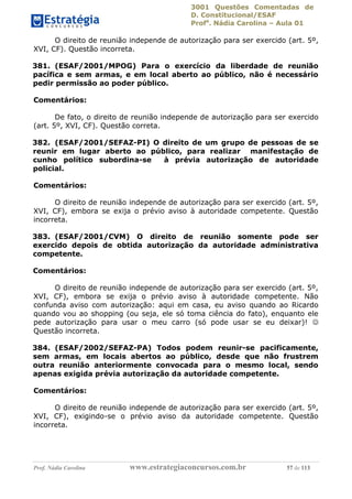 3001 Questões Comentadas de
D. Constitucional/ESAF
Profa
. Nádia Carolina – Aula 01
Prof. Nádia Carolina www.estrategiaconcursos.com.br 57 de 113
O direito de reunião independe de autorização para ser exercido (art. 5º,
XVI, CF). Questão incorreta.
381. (ESAF/2001/MPOG) Para o exercício da liberdade de reunião
pacífica e sem armas, e em local aberto ao público, não é necessário
pedir permissão ao poder público.
Comentários:
De fato, o direito de reunião independe de autorização para ser exercido
(art. 5º, XVI, CF). Questão correta.
382. (ESAF/2001/SEFAZ-PI) O direito de um grupo de pessoas de se
reunir em lugar aberto ao público, para realizar manifestação de
cunho político subordina-se à prévia autorização de autoridade
policial.
Comentários:
O direito de reunião independe de autorização para ser exercido (art. 5º,
XVI, CF), embora se exija o prévio aviso à autoridade competente. Questão
incorreta.
383. (ESAF/2001/CVM) O direito de reunião somente pode ser
exercido depois de obtida autorização da autoridade administrativa
competente.
Comentários:
O direito de reunião independe de autorização para ser exercido (art. 5º,
XVI, CF), embora se exija o prévio aviso à autoridade competente. Não
confunda aviso com autorização: aqui em casa, eu aviso quando ao Ricardo
quando vou ao shopping (ou seja, ele só toma ciência do fato), enquanto ele
pede autorização para usar o meu carro (só pode usar se eu deixar)! 
Questão incorreta.
384. (ESAF/2002/SEFAZ-PA) Todos podem reunir-se pacificamente,
sem armas, em locais abertos ao público, desde que não frustrem
outra reunião anteriormente convocada para o mesmo local, sendo
apenas exigida prévia autorização da autoridade competente.
Comentários:
O direito de reunião independe de autorização para ser exercido (art. 5º,
XVI, CF), exigindo-se o prévio aviso da autoridade competente. Questão
incorreta.
 