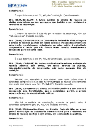 3001 Questões Comentadas de
D. Constitucional/ESAF
Profa
. Nádia Carolina – Aula 01
Prof. Nádia Carolina www.estrategiaconcursos.com.br 59 de 113
Comentários:
É o que determina o art. 5º, XVI, da Constituição. Questão correta.
391. (ESAF/2010/AFT) A tutela jurídica do direito de reunião se
efetiva pelo habeas corpus, vez que o bem jurídico a ser tutelado é a
liberdade de locomoção.
Comentários:
O direito de reunião é tutelado por mandado de segurança, não por
“habeas corpus”. Questão incorreta.
392. (ESAF/2007/SEFAZ-CE) A Constituição Federal de 1988 assegura
o direito de reunião pacífica em locais públicos, independentemente de
autorização, condicionado, entretanto, ao aviso prévio à autoridade
competente e desde que não frustre outra reunião anteriormente
convocada para o mesmo local.
Comentários:
É o que determina o art. 5º, XVI, da Constituição. Questão correta.
393. (ESAF/2006/SRF) No texto constitucional brasileiro, o direito de
reunião pacífica, sem armas, em locais abertos ao público,
independentemente de autorização, não sofre qualquer tipo de
restrição.
Comentários:
Existem, sim, restrições a esse direito: deve haver prévio aviso à
autoridade competente e não pode haver frustração de reunião anteriormente
convocada para aquele local (art. 5º, XVI, CF). Questão incorreta.
394. (ESAF/2005/MPOG) O direito de reunião pacífica e sem armas é
assegurado pela Constituição, que o condiciona, porém, à prévia
autorização escrita da autoridade policial.
Comentários:
Não há necessidade de autorização, somente de prévio aviso à
autoridade competente (art. 5º, XVI, CF). Questão incorreta.
395. (ESAF/2001/Auditor-Fiscal da Receita Federal) Não se exige
prévia autorização de autoridade administrativa para o exercício do
direito de reunião pacífica e sem armas, em local aberto ao público.
Comentários:
 