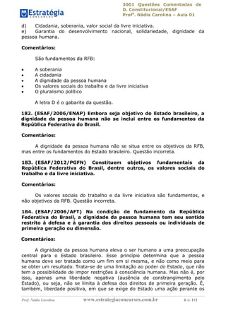 3001 Questões Comentadas de
D. Constitucional/ESAF
Profa
. Nádia Carolina – Aula 01
Prof. Nádia Carolina www.estrategiaconcursos.com.br 6 de 113
d) Cidadania, soberania, valor social da livre iniciativa.
e) Garantia do desenvolvimento nacional, solidariedade, dignidade da
pessoa humana.
Comentários:
São fundamentos da RFB:
 A soberania
 A cidadania
 A dignidade da pessoa humana
 Os valores sociais do trabalho e da livre iniciativa
 O pluralismo político
A letra D é o gabarito da questão.
182. (ESAF/2006/ENAP) Embora seja objetivo do Estado brasileiro, a
dignidade da pessoa humana não se inclui entre os fundamentos da
República Federativa do Brasil.
Comentários:
A dignidade da pessoa humana não se situa entre os objetivos da RFB,
mas entre os fundamentos do Estado brasileiro. Questão incorreta.
183. (ESAF/2012/PGFN) Constituem objetivos fundamentais da
República Federativa do Brasil, dentre outros, os valores sociais do
trabalho e da livre iniciativa.
Comentários:
Os valores sociais do trabalho e da livre iniciativa são fundamentos, e
não objetivos da RFB. Questão incorreta.
184. (ESAF/2006/AFT) Na condição de fundamento da República
Federativa do Brasil, a dignidade da pessoa humana tem seu sentido
restrito à defesa e à garantia dos direitos pessoais ou individuais de
primeira geração ou dimensão.
Comentários:
A dignidade da pessoa humana eleva o ser humano a uma preocupação
central para o Estado brasileiro. Esse princípio determina que a pessoa
humana deve ser tratada como um fim em si mesma, e não como meio para
se obter um resultado. Trata-se de uma limitação ao poder do Estado, que não
tem a possibilidade de impor restrições à consciência humana. Mas não é, por
isso, apenas uma liberdade negativa (ausência de constrangimento pelo
Estado), ou seja, não se limita à defesa dos direitos de primeira geração. É,
também, liberdade positiva, em que se exige do Estado uma ação perante os
 