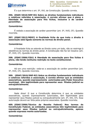 3001 Questões Comentadas de
D. Constitucional/ESAF
Profa
. Nádia Carolina – Aula 01
Prof. Nádia Carolina www.estrategiaconcursos.com.br 60 de 113
É o que determina o art. 5º, XVI, da Constituição. Questão correta.
396. (ESAF/2010/SMF-RJ) Sobre os direitos fundamentais individuais
e coletivos referidos à associação, é correto afirmar que é plena a
liberdade de associação para fins lícitos, inclusive a de caráter
paramilitar.
Comentários:
É vedada a associação de caráter paramilitar (art. 5º, XVII, CF). Questão
incorreta.
397. (ESAF/2012/MDIC) A finalidade lícita de que trata o direito à
associação está ligada somente às normas de direito penal.
Comentários:
A finalidade lícita se estende ao Direito como um todo, não se restringe à
obediência às normas do direito penal. A Constituição não faz tal ressalva (art.
5º, XVII, CF). Questão incorreta.
398. (ESAF/2006/CGU) A liberdade de associação para fins lícitos é
plena, não tendo nenhuma restrição no texto constitucional.
Comentários:
Há sim uma restrição: veda-se a associação de caráter paramilitar (art.
5º, XVII, CF). Questão incorreta.
399. (ESAF/2010/SMF-RJ) Sobre os direitos fundamentais individuais
e coletivos referidos à associação, é correto afirmar que as entidades
associativas, quando expressamente autorizadas pelo Poder Executivo
municipal, têm legitimidade para representar seus filiados judicial ou
extrajudicialmente.
Comentários:
Nada disso! O que a Constituição determina é que as entidades
associativas, quando expressamente autorizadas, têm legitimidade para
representar seus filiados judicial ou extrajudicialmente (art. 5º, XXI, CF). Essa
autorização deverá ser feita pelos próprios associados. Questão incorreta.
400. (ESAF/2006/Técnico da Receita Federal) Nos termos da
Constituição Federal, as entidades associativas têm legitimidade para
representar seus filiados judicial ou extrajudicialmente, apenas
quando expressa mente autorizadas.
Comentários:
 