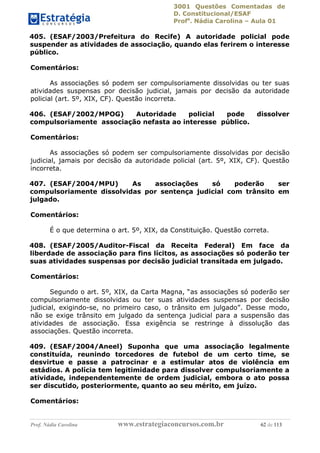 3001 Questões Comentadas de
D. Constitucional/ESAF
Profa
. Nádia Carolina – Aula 01
Prof. Nádia Carolina www.estrategiaconcursos.com.br 62 de 113
405. (ESAF/2003/Prefeitura do Recife) A autoridade policial pode
suspender as atividades de associação, quando elas ferirem o interesse
público.
Comentários:
As associações só podem ser compulsoriamente dissolvidas ou ter suas
atividades suspensas por decisão judicial, jamais por decisão da autoridade
policial (art. 5º, XIX, CF). Questão incorreta.
406. (ESAF/2002/MPOG) Autoridade policial pode dissolver
compulsoriamente associação nefasta ao interesse público.
Comentários:
As associações só podem ser compulsoriamente dissolvidas por decisão
judicial, jamais por decisão da autoridade policial (art. 5º, XIX, CF). Questão
incorreta.
407. (ESAF/2004/MPU) As associações só poderão ser
compulsoriamente dissolvidas por sentença judicial com trânsito em
julgado.
Comentários:
É o que determina o art. 5º, XIX, da Constituição. Questão correta.
408. (ESAF/2005/Auditor-Fiscal da Receita Federal) Em face da
liberdade de associação para fins lícitos, as associações só poderão ter
suas atividades suspensas por decisão judicial transitada em julgado.
Comentários:
Segundo o art. 5º, XIX, da Carta Magna, “as associações só poderão ser
compulsoriamente dissolvidas ou ter suas atividades suspensas por decisão
judicial, exigindo-se, no primeiro caso, o trânsito em julgado”. Desse modo,
não se exige trânsito em julgado da sentença judicial para a suspensão das
atividades de associação. Essa exigência se restringe à dissolução das
associações. Questão incorreta.
409. (ESAF/2004/Aneel) Suponha que uma associação legalmente
constituída, reunindo torcedores de futebol de um certo time, se
desvirtue e passe a patrocinar e a estimular atos de violência em
estádios. A polícia tem legitimidade para dissolver compulsoriamente a
atividade, independentemente de ordem judicial, embora o ato possa
ser discutido, posteriormente, quanto ao seu mérito, em juízo.
Comentários:
 