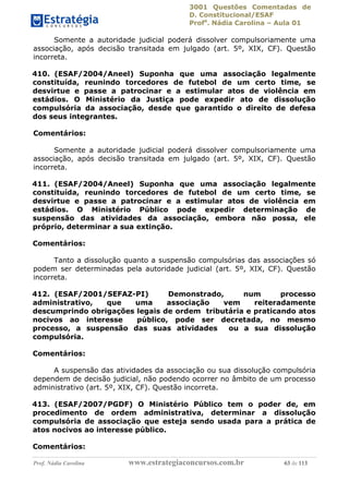 3001 Questões Comentadas de
D. Constitucional/ESAF
Profa
. Nádia Carolina – Aula 01
Prof. Nádia Carolina www.estrategiaconcursos.com.br 63 de 113
Somente a autoridade judicial poderá dissolver compulsoriamente uma
associação, após decisão transitada em julgado (art. 5º, XIX, CF). Questão
incorreta.
410. (ESAF/2004/Aneel) Suponha que uma associação legalmente
constituída, reunindo torcedores de futebol de um certo time, se
desvirtue e passe a patrocinar e a estimular atos de violência em
estádios. O Ministério da Justiça pode expedir ato de dissolução
compulsória da associação, desde que garantido o direito de defesa
dos seus integrantes.
Comentários:
Somente a autoridade judicial poderá dissolver compulsoriamente uma
associação, após decisão transitada em julgado (art. 5º, XIX, CF). Questão
incorreta.
411. (ESAF/2004/Aneel) Suponha que uma associação legalmente
constituída, reunindo torcedores de futebol de um certo time, se
desvirtue e passe a patrocinar e a estimular atos de violência em
estádios. O Ministério Público pode expedir determinação de
suspensão das atividades da associação, embora não possa, ele
próprio, determinar a sua extinção.
Comentários:
Tanto a dissolução quanto a suspensão compulsórias das associações só
podem ser determinadas pela autoridade judicial (art. 5º, XIX, CF). Questão
incorreta.
412. (ESAF/2001/SEFAZ-PI) Demonstrado, num processo
administrativo, que uma associação vem reiteradamente
descumprindo obrigações legais de ordem tributária e praticando atos
nocivos ao interesse público, pode ser decretada, no mesmo
processo, a suspensão das suas atividades ou a sua dissolução
compulsória.
Comentários:
A suspensão das atividades da associação ou sua dissolução compulsória
dependem de decisão judicial, não podendo ocorrer no âmbito de um processo
administrativo (art. 5º, XIX, CF). Questão incorreta.
413. (ESAF/2007/PGDF) O Ministério Público tem o poder de, em
procedimento de ordem administrativa, determinar a dissolução
compulsória de associação que esteja sendo usada para a prática de
atos nocivos ao interesse público.
Comentários:
 