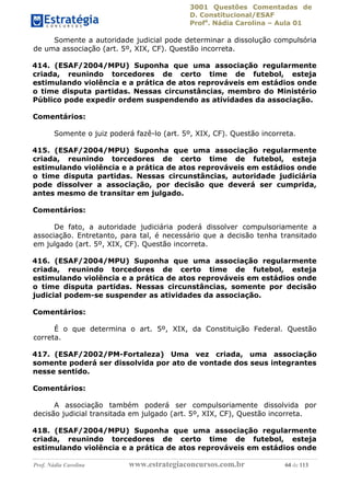 3001 Questões Comentadas de
D. Constitucional/ESAF
Profa
. Nádia Carolina – Aula 01
Prof. Nádia Carolina www.estrategiaconcursos.com.br 64 de 113
Somente a autoridade judicial pode determinar a dissolução compulsória
de uma associação (art. 5º, XIX, CF). Questão incorreta.
414. (ESAF/2004/MPU) Suponha que uma associação regularmente
criada, reunindo torcedores de certo time de futebol, esteja
estimulando violência e a prática de atos reprováveis em estádios onde
o time disputa partidas. Nessas circunstâncias, membro do Ministério
Público pode expedir ordem suspendendo as atividades da associação.
Comentários:
Somente o juiz poderá fazê-lo (art. 5º, XIX, CF). Questão incorreta.
415. (ESAF/2004/MPU) Suponha que uma associação regularmente
criada, reunindo torcedores de certo time de futebol, esteja
estimulando violência e a prática de atos reprováveis em estádios onde
o time disputa partidas. Nessas circunstâncias, autoridade judiciária
pode dissolver a associação, por decisão que deverá ser cumprida,
antes mesmo de transitar em julgado.
Comentários:
De fato, a autoridade judiciária poderá dissolver compulsoriamente a
associação. Entretanto, para tal, é necessário que a decisão tenha transitado
em julgado (art. 5º, XIX, CF). Questão incorreta.
416. (ESAF/2004/MPU) Suponha que uma associação regularmente
criada, reunindo torcedores de certo time de futebol, esteja
estimulando violência e a prática de atos reprováveis em estádios onde
o time disputa partidas. Nessas circunstâncias, somente por decisão
judicial podem-se suspender as atividades da associação.
Comentários:
É o que determina o art. 5º, XIX, da Constituição Federal. Questão
correta.
417. (ESAF/2002/PM-Fortaleza) Uma vez criada, uma associação
somente poderá ser dissolvida por ato de vontade dos seus integrantes
nesse sentido.
Comentários:
A associação também poderá ser compulsoriamente dissolvida por
decisão judicial transitada em julgado (art. 5º, XIX, CF), Questão incorreta.
418. (ESAF/2004/MPU) Suponha que uma associação regularmente
criada, reunindo torcedores de certo time de futebol, esteja
estimulando violência e a prática de atos reprováveis em estádios onde
 