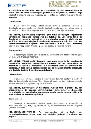 3001 Questões Comentadas de
D. Constitucional/ESAF
Profa
. Nádia Carolina – Aula 01
Prof. Nádia Carolina www.estrategiaconcursos.com.br 65 de 113
o time disputa partidas. Nessas circunstâncias, em nenhum caso as
atividades de uma associação podem ser suspensas, embora seja
cabível a dissolução da mesma, por sentença judicial transitada em
julgado.
Comentários:
Nessas circunstâncias, poderá haver tanto a suspensão quanto a
dissolução da associação por decisão judicial, sendo que, no último caso, é
necessário o trânsito em julgado (art. 5º, XIX, CF). Questão incorreta.
419. (ESAF/2004/Aneel) Suponha que uma associação legalmente
constituída, reunindo torcedores de futebol de um certo time, se
desvirtue e passe a patrocinar e a estimular atos de violência em
estádios. Se a associação é legalmente constituída, não há como ser
compulsoriamente suspensa nem dissolvida, mas os seus membros
podem ser responsabilizados pelos excessos que praticarem.
Comentários:
A associação poderá ser suspensa ou dissolvida, por ordem judicial (art.
5º, XIX, CF). Questão incorreta.
420. (ESAF/2004/Aneel) Suponha que uma associação legalmente
constituída, reunindo torcedores de futebol de um certo time, se
desvirtue e passe a patrocinar e a estimular atos de violência em
estádios. A associação somente pode ser compulsoriamente dissolvida
por decisão judicial transitada em julgado.
Comentários:
A dissolução das associações é reserva jurisdicional, conforme o art. 5º,
XIX, da Constituição Federal. Além disso, só pode se dar mediante decisão
judicial transitada em julgado. Questão correta.
421. (ESAF/2007/PGDF) O Ministério Público tem o poder de, em
procedimento de ordem administrativa, determinar a dissolução
compulsória de associação que esteja sendo usada para a prática de
atos nocivos ao interesse público.
Comentários:
Somente a autoridade judicial pode determinar a dissolução de
associação (art. 5º, XIX, CF), sendo, ainda, necessário o trânsito em julgado.
Questão incorreta.
422. (ESAF/2009/MPOG) As associações só poderão ser
compulsoriamente dissolvidas por decisão judicial transitada em
julgado.
 